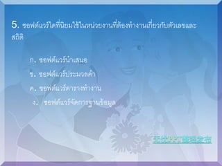 5. ซอฟต์แวร์ใดที่นิยมใช้ในหน่วยงานที่ต้องทางานเกี่ยวกับตัวเลขและ 
สถิติ 
ก. ซอฟต์แวร์นาเสนอ 
ข. ซอฟต์แวร์ประมวลคา 
ค. ซอฟต์แวร์ตารางทางาน 
ง. ซอฟต์แวร์จัดการฐานข้อมูล 
 