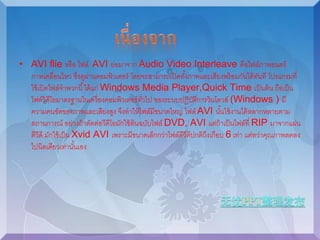 • AVI flie หรือ ไฟล์ AVI ย่อมาจาก Audio Video Interleave คือไฟล์ภาพยนตร์ 
ภาพเคลื่อนไหว ซงึ่ดูผ่านคอมพิวเตอร์ โดยจะสามารถเปิดทัง้ภาพและเสียงพร้อมกันได้ทันที โปรแกรมที่ 
ใช้เปิดไฟล์จาพวกนี้ได้แก่ Windows Media Player,Quick Time เป็นต้น ถือเป็น 
ไฟล์วิดีโอมาตรฐานในเครื่องคอมพิวเตอร์ทวั่ไป ของระบบปฏิบัติการวินโดวส์ (Windows ) มี 
ความคนชัดของภาพและเสียงสูง จึงทาให้ไฟล์มีขนาดใหญ่ ไฟล์AVI นัน้ใช้งานได้หลากหลายตาม 
สถานการณ์ อย่างถ้าตัดต่อวีดีโอมักใช้ต้นฉบับไฟล์ DVD, AVI แต่ถ้าเป็นไฟล์ที่ RIP มาจากแผ่น 
ดีวีดี มักใช้เป็น Xvid AVI เพราะมีขนาดเล็กกว่าไฟล์ดีวีดีปกติถึงเกือบ 6 เท่า แต่ทว่าคุณภาพลดลง 
ไปนิดเดียวเทา่นัน้เอง 
 
