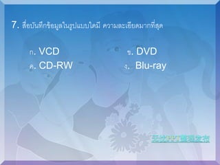 7. สื่อบันทึกข้อมูลในรูปแบบใดมีความละเอียดมากที่สุด 
ก. VCD ข. DVD 
ค. CD-RW ง. Blu-ray 
 