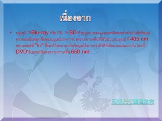 • บลูเรย์. >Blu-ray หรือ บีดี. > BD คือรูปแบบของแผ่นออพติคอลสาหรับบันทึกข้อมูล 
ความละเอียดสูง ชื่อของบลูเรย์มาจาก ช่วงความยาวคลื่นที่ใช้ในระบบบลูเรย์ ที่ 405 nm 
ของเลเซอร์สี "ฟ้า" ซึ่งทาให้สามารถเก็บข้อมูลได้มากกว่าดีวีดี ที่มีขนาดแผ่นเท่ากัน โดยที่ 
DVDใช้เลเซอร์สีแดงความยาวคลื่น 650 nm 
 