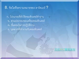 8. ข้อใดคือความหมายของ ฮาร์ดแวร์ ? 
ก. โปรแกรมที่สงั่ให้คอมพิวเตอร์ทางาน 
ข. ส่วนประกอบของเครื่องคอมพิวเตอร์ 
ค. ขัน้ตอนในการปฏิบัติงาน 
ง. บุคลากรที่ทางานกับคอมพิวเตอร์ 
 