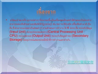 • ฮาร์ดแวร์ หมายถึง อุปกรณ์ต่างๆ ที่ประกอบขึน้เป็นเครื่องคอมพิวเตอร์ มีลักษณะเป็นโครงร่าง 
สามารถมองเห็นด้วยตาและสัมผัสได้ (รูปธรรม) เช่น จอภาพ คีย์บอร์ด เครื่องพิมพ์ เมาส์ เป็น 
ต้น ซึ่งสามารถแบ่งออกเป็นส่วนต่างๆ ตามลักษณะการทางาน ได้ 4 หน่วย คือ หน่วยรับข้อมูล 
(Input Unit) หน่วยประมวลผลกลาง (Central Processing Unit : 
CPU) หน่วยแสดงผล (Output Unit) หน่วยเก็บข้อมูลสารอง (Secondary 
Storage) โดยอุปกรณ์แต่ละหน่วยมีหน้าที่การทางานแตกต่างกัน 
 