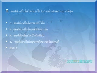 9. ซอฟต์แวร์ในข้อใดนิยมใช้ ในการนาเสนองานมากที่สุด 
• ก. ซอฟต์แวร์ไมโครซอฟต์เวิร์ด 
• ข. ซอฟต์แวร์ไมโครซอฟต์เอกเซล 
• ค. ซอฟต์แวร์อะโดบีโฟโตช็อป 
• ง. ซอฟต์แวร์ไมโครซอฟต์เพาเวอร์พอยนต์ 
• ตอบ ง 
 