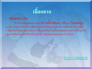 • Ethernet LAN 
มีการรับส่งข้อมูลด้วยความเร็ว 10-1000 Mbps. ใช้พืน้ฐาน Topology 
แบบบัส โดยอุปกรณ์ทุกอย่างจะเชื่อมต่อกันบนสายสัญญาณเส้นเดียว โดยต้องมีการจัดการเรื่อง 
การสื่อสารไม่ให้รับส่งพร้อมกันเกินกว่าหนงึ่คู่ โดยให้อุปกรณ์ที่จะส่งข้อมูลตรวจสอบว่ามีข้อมูลใดวิ่ง 
อยู่บนสายหรือไม่ หากไม่มีจึงส่งได้ และถ้ามีการชนกันของข้อมูลบนสายก็จะส่งใหม่ 
 