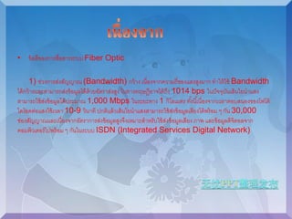 • ข้อดีของการสื่อสารระบบ Fiber Optic 
1) ช่วงการส่งสัญญาณ (Bandwidth) กว้าง เนื่องจากความถี่ของแสงสูงมาก ทาให้ใช้ Bandwidth 
ได้กว้างและสามารถส่งข้อมูลได้ด้วยอัตราส่งสูง ในทางทฤษฎีอาจได้ถึง 1014 bps ในปัจจุบันเส้นใยนาแสง 
สามารถใช้ส่งข้อมูลได้ประมาณ 1,000 Mbps ในระยะทาง 1 กิโลเมตร ทัง้นีเ้นื่องจากเวลาตอบสนองของโฟโต้ 
ไดโอดต่อแสงใช้เวลา 10-9 วินาที ปกติแล้วเส้นใยนาแสงสามารถใช้ส่งข้อมูลเสียงได้พร้อม ๆ กัน 30,000 
ช่องสัญญาณและเนื่องจากอัตราการส่งข้อมูลสูงจึงเหมาะสาหรับใช้ส่งข้อมูลเสียง ภาพ และข้อมูลดิจิตอลจาก 
คอมพิวเตอร์ไปพร้อม ๆ กันในระบบ ISDN (Integrated Services Digital Network) 
 