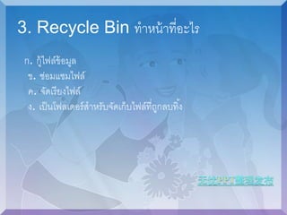 3. Recycle Bin ทาหน้าที่อะไร 
ก. กู้ไฟล์ข้อมูล 
ข. ซ่อมแซมไฟล์ 
ค. จัดเรียงไฟล์ 
ง. เป็นโฟลเดอร์สาหรับจัดเก็บไฟล์ที่ถูกลบทิง้ 
 