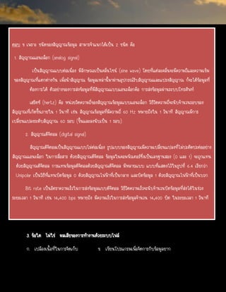 ตอบ ข เพราะ ชนิดของสัญญาณข้อมูล สามารจาแนกได้เป็น 2 ชนิด คือ
1. สัญญาณแอนะล็อก (analog signal)
เป็นสัญญาณแบบต่อเนื่อง มีลักษณะเป็นคลื่นไซน์ (sine wave) โดยที่แต่ละคลื่นจะมีความถีและความเข้ม
ของสัญญาณที่แตกต่างกัน เมื่อนาสัญญาณ ข้อมูลเหล่านี้มาผ่านอุปกรณ์รับสัญญาณและแปรงสัญญาณ ก็จะได้ข้อมูลที่
ต้องการได้ ตัวอย่างของการส่งข้อมูลที่มีสัญญาณแบบแอนะล็อกคือ การส่งข้อมูลผ่านระบบโทรศัพท์
เฮริตซ์ (hertz) คือ หน่วยวัดความถี่ของสัญญาณข้อมูลแบบแอนะล็อก วิธีวัดความถี่จะนับจานวนรอบของ
สัญญาณที่เกิดขึ้นภายใน 1 วินาที เช่น สัญญาณข้อมูลที่มีความถี่ 60 Hz หมายถึงใน 1 วินาที สัญญาณมีการ
เปลี่ยนแปลงระดับสัญญาณ 60 รอบ (ขึ้นและลงนับเป็น 1 รอบ)
2. สัญญาณดิจิตอล (digital signal)
สัญญาณดิจิตอลเป็นสัญญาณแบบไม่ต่อเนื่อง รูปแบบของสัญญาณมีความเปลี่ยนแปลงที่ไม่ปะติดปะต่ออย่าง
สัญญาณแอนะล็อก ในการสื่อสาร ด้วยสัญญาณดิจิตอล ข้อมูลในคอมพิวเตอร์ซึ่งเป็นเลขฐานสอง (0 และ 1) จะถูกแทน
ด้วยสัญญาณดิจิตอล การแทนข้อมูลดิจิตอลด้วยสัญญาณดิจิตอล มีหลายแบบ แบบที่แสดงไว้ในรูปที่ 6.4 เรียกว่า
Unipolar เป็นวิธีที่แทนบิตข้อมูล 0 ด้วยสัญญาณไฟฟ้าที่เป็นกลาง และบิตข้อมูล 1 ด้วยสัญญาณไฟฟ้าที่เป็นบวก
Bit rate เป็นอัตราความเร็วในการส่งข้อมูลแบบดิจิตอล วิธีวัดความเร็วจะนับจานวนบิตข้อมูลที่ส่งได้ในช่วง
ระยะเวลา 1 วินาที เช่น 14,400 bps หมายถึง มีความเร็วในการส่งข้อมูลจานวน 14,400 บิต ในระยะเวลา 1 วินาที
3. ข้อใด ไม่ใช่ ผลเสียของการทางานด้วยระบบไฟล์
ก. เปลืองเนื้อที่ในการจัดเก็บ ข. เขียนโปรแกรมเพื่อจัดการกับข้อมูลยาก
 