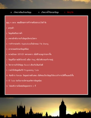 ตอบ จ เพราะ ผลเสียของการทางานด้วยระบบไฟล์ คือ
1. ลงทุนต่า
2. ข้อมูลมีเสถียรภาพต่า
3. เหมาะสาหรับการเก็บข้อมูลปริมาณไม่มาก
4. การทางานร่วมกับ Applicationเป็นลักษณะ File Sharing
5. ความปลอดภัยของข้อมูลมีน้อย
6. ความเร็วของ SERVER จะตกลงมาก เมื่อมีจานวนลูกข่ายมากขึ้น
7. ข้อมูลมีโอกาสเสียในกรณี เครื่อง Hang หรือไฟดับขณะทางานอยู่
8. จัดการการเข้าถึงข้อมูล Record เดียวกันได้แต่ไม่ดี
9. การเข้าถึงข้อมูลต้องใช้ Programming Tools
10. ต้องมีการ Reindex ข้อมูลอย่างสม่าเสมอ เพื่อจัดระเบียบข้อมูลให้ระบบทางานได้ดีขึ้นและเร็วขึ้น
11. มี Tools ช่วยในการบริหารและจัดการข้อมูลน้อย
12. ไม่รองรับการเชื่อมต่อข้อมูลระหว่าง 2 ที่
ค. เกิดความขัดแย้งของข้อมูล ง. เกิดความซ้าซ้อนของข้อมูล จ. ผิดทุกข้อ
 