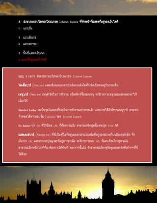 4. ส่วนประกอบใดของโปรแกรม Internet Explorer ที่ทาหน้าที่แสดงที่อยู่ของเว็ปไซด์
ก. แถบชื่อ
ข. แถบสื่อสาร
ค. แถบสถานะ
ง. พื้นที่แสดงเว็บเพจ
จ. แถบที่อยู่ของเว็บไซต์
ตอบ ง เพราะ ส่วนประกอบใดของโปรแกรม Internet Explorer
ไตเติ้ลบาร์ (Title bar) แสดงชื่อของเอกสารบนอินเทอร์เน็ตที่กาลังเปิดชมอยู่ในขณะนั้น
เมนูบาร์ (Menu bar) เมนูคาสั่งในการทางาน เมื่อคลิกที่ชื่อของเมนู จะมีรายการเมนูย่อยแสดงออกมาให้
เลือกใช้
Standard toolbar จะเป็นชุดไอคอนที่ช่วยในการทางานอย่างรวดเร็ว แทนการใช้คาสั่งบนเมนูบาร์ สามารถ
กาหนดได้จากออปชั่น (options) ของ Internet Explorer
Go button ปุ่ม Go ที่ใช้ป้อน URL ที่ต้องการแล้ว สามารถคลิกปุ่มนี้แทนปุ่ม Enter ได้
แอดเดรสบาร์ (Address bar) ที่นี่เป็นที่ใสที่อยู่ของเอกสารเว็บหรือที่อยู่ของสถานที่บนอินเทอร์เน็ต ซึ่ง
เรียกว่า URL และหากกดปุ่มลูกศรที่อยู่ทางขวามือ จะมีรายการของ URL ที่เคยเปิดเรียกดูมาแล้ว
สามารถเลือกคลิกไปที่ที่เราต้องการได้ทันที นอกจากนี้แล้ว ยังสามารถเรียกดูข้อมูลของฮาร์ดดิสก์จากที่นี่
ได้ด้วย
 