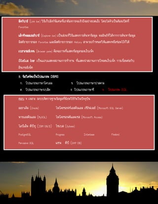 ลิงก์บาร์ (Link bar) ใช้เก็บลิงก์พิเศษที่เราต้องการจะเข้าถึงอย่างรวดเร็ว โดยไม่จาเป็นต้องเปิดที่
Favorites
เอ็กซ์พลอเรอร์บาร์ (Explorer bar) เป็นส่วนที่ใช้แสดงการค้นหาข้อมูล ผลลัพธ์ที่ได้จากการค้นหาข้อมูล
ลิสต์รายการของ Favorites และลิสต์รายการของ History สามารถกาหนดให้แสดงหรือซ่อมไว้ก็ได้
เบราเซอร์เพน (Browser pane) คือจอภาพที่แสดงข้อมูลของเว็บเพ็จ
Status bar เป็นแถบแสดงสถานะการทางาน ที่แสดงว่าสถานะการโหลดเว็บเพ็จ การเชื่อมต่อกับ
อินเทอร์เน็ต
5. ข้อใดจัดเป็นโปรแกรม DBMS
ก. โปรแกรมภาษาโคบอล ข. โปรแกรมภาษาปาสคาล
ค. โปรแกรมภาษาเบสิค ง. โปรแกรมภาษาซี จ.. โปรแกรม SQL
ตอบ จ เพราะ ระบบจัดการฐานข้อมูลที่นิยมใช้กันในปัจจุบัน
ออราเคิล (Oracle) ไมโครซอฟท์เอสคิวแอล เซิร์ฟเวอร์ (Microsoft SQL Server)
มายเอสคิวแอล (MySQL) ไมโครซอฟต์แอคเซส (Microsoft Access)
ไอบีเอ็ม ดีบีทู (IBM DB/2) ไซเบส (Sybase)
PostgreSQL Progress Interbase Firebird
Pervasive SQL แซพ ดีบี (SAP DB)
 