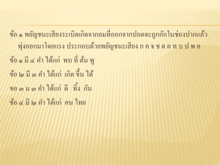 ข้อ ๑ พยัญชนะเสียงระเบิดเกิดจากลมที่ออกจากปอดจะถูกกักในช่องปากแล้ว
พุ่งออกมาโดยแรง ประกอบด้วยพยัญชนะเสียง ก ค จ ช ด ต ท บ ป พ อ
ข้อ ๑ มี ๔ คา ได้แก่ พบ ที่ ต้น พู
ข้อ ๒ มี ๓ คา ได้แก่ เกิด ขึ้น ได้
ขอ ๓ ม ๓ คา ได้แก่ ดี ทิ้ง กัน
ข้อ ๔ มี ๒ คา ได้แก่ คน ไทย
 