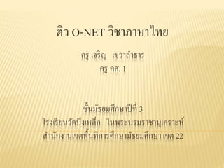 ครู เจริญ เขวาลาธาร
ครู คศ. 1
ชั้นมัธยมศึกษาปีที่ 3
โรงเรียนวัดบึงเหล็ก ในพระบรมราชานุเคราะห์
สานักงานเขตพื้นที่การศึกษามัธยมศึกษา เขต 22
ติว O-NET วิชาภาษาไทย
 