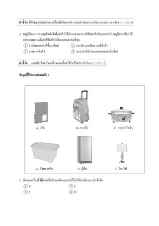 ตัวชี้วัด ใช้วัสดุ อุปกรณ์ และเครื่องมือในการทางานอย่างเหมาะสมกับงานและประหยัด (ง 1.1 ป.2/2)
4. หนูดีต้องการเพาะเมล็ดผักชีเพื่อนาไปใช้ประกอบอาหารให้สมาชิกในครอบครัว หนูดีควรเลือกใช้
ภาชนะเพาะเมล็ดผักชีในข้อใดจึงจะเหมาะสมที่สุด
1 ถังน้าพลาสติกที่ซื้อมาใหม่ 2 กระป๋ องนมข้นหวานใช้แล้ว
3 ถุงพลาสติกใส 4 กะละมังที่มีรอยแตกตามขอบเล็กน้อย
ตัวชี้วัด บอกประโยชน์ของสิ่งของเครื่องใช้ในชีวิตประจาวัน (ง 2.1 ป.2/1)
ข้อมูลนี้ใช้ตอบคาถามข้อ 5
A. แฟ้ม B. กระเป๋ า C. กระทะไฟฟ้า
D. ถังพลาสติก E. ตู้เย็น F. โคมไฟ
5. สิ่งของเครื่องใช้ที่ช่วยเก็บรักษาผักและผลไม้ไม่ให้เน่าเสีย ตรงกับข้อใด
1 B 2 C
3 E 4 D
 