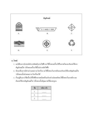 A. B. C.
D. E. F.
12. โจทย์
1. มะลิต้องการช่วยชาติประหยัดพลังงานไฟฟ้า จะใช้สิ่งของเครื่องใช้ในภาพใดและสังเกตได้จาก
สัญลักษณ์ใด ว่าสิ่งของเครื่องใช้นั้นประหยัดไฟฟ้า
2. อักษรต้องการมีส่วนร่วมลดภาวะโลกร้อน จะใช้สิ่งของในภาพใดและสังเกตได้จากสัญลักษณ์ใด
ว่าสิ่งของนั้นช่วยลดภาวะโลกร้อนได้
3. ก้ามปูต้องการใช้เครื่องใช้ไฟฟ้าหลายชนิดพร้อมกันอย่างปลอดภัยจะใช้สิ่งของในภาพใด และ
สังเกตได้จากสัญลักษณ์ใด ว่าสิ่งของนั้นมีคุณภาพได้มาตรฐาน
ข้อ รหัส 2 ตัว
1. _____
2. _____
3. _____
สัญลักษณ์
 