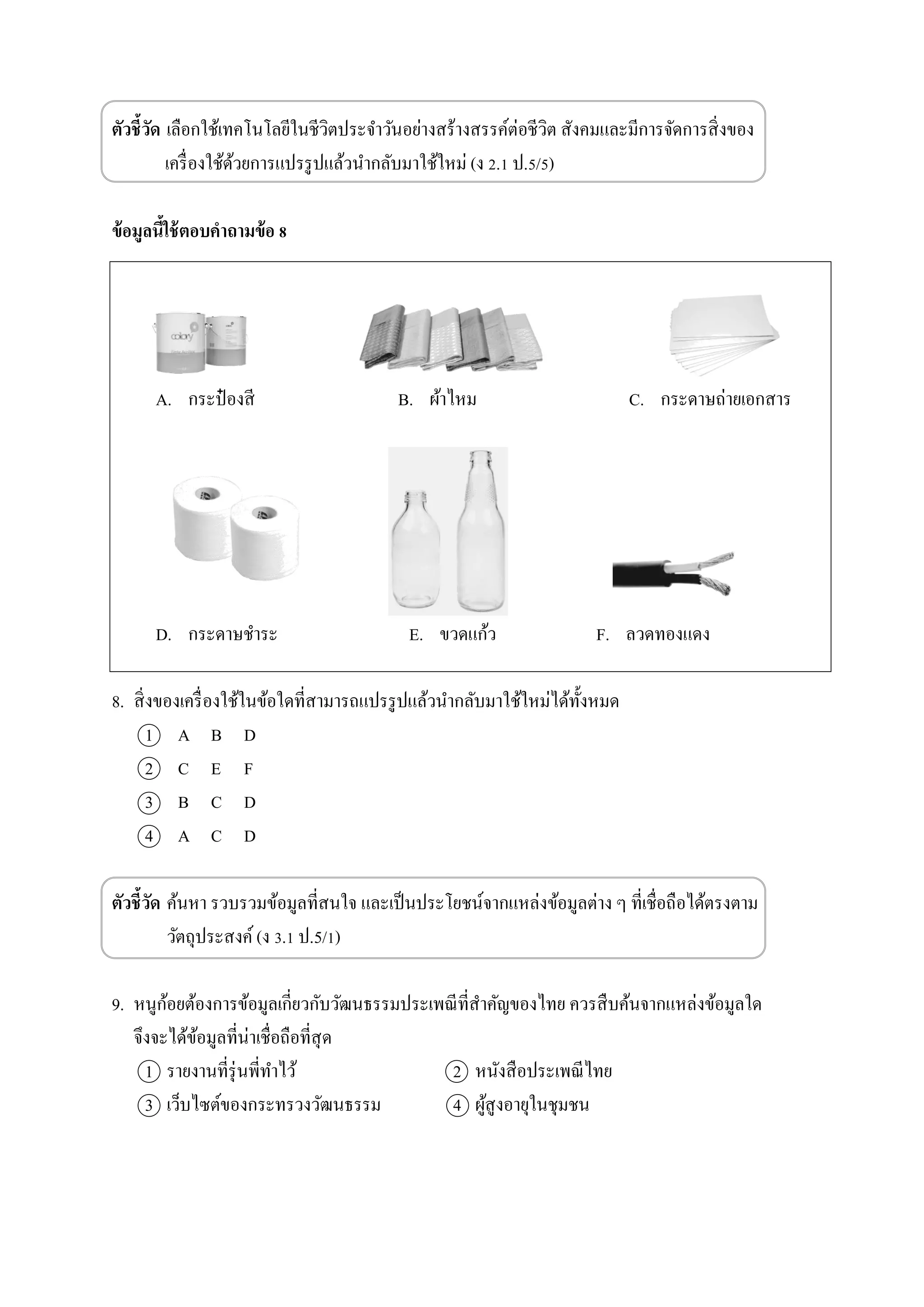 ตัวชี้วัด เลือกใช้เทคโนโลยีในชีวิตประจาวันอย่างสร้างสรรค์ต่อชีวิต สังคมและมีการจัดการสิ่งของ
เครื่องใช้ด้วยการแปรรูปแล้วนากลับมาใช้ใหม่ (ง 2.1 ป.5/5)
ข้อมูลนี้ใช้ตอบคาถามข้อ 8
A. กระป๋ องสี B. ผ้าไหม C. กระดาษถ่ายเอกสาร
D. กระดาษชาระ E. ขวดแก้ว F. ลวดทองแดง
8. สิ่งของเครื่องใช้ในข้อใดที่สามารถแปรรูปแล้วนากลับมาใช้ใหม่ได้ทั้งหมด
1 A B D
2 C E F
3 B C D
4 A C D
ตัวชี้วัด ค้นหา รวบรวมข้อมูลที่สนใจ และเป็นประโยชน์จากแหล่งข้อมูลต่าง ๆ ที่เชื่อถือได้ตรงตาม
วัตถุประสงค์(ง 3.1 ป.5/1)
9. หนูก้อยต้องการข้อมูลเกี่ยวกับวัฒนธรรมประเพณีที่สาคัญของไทย ควรสืบค้นจากแหล่งข้อมูลใด
จึงจะได้ข้อมูลที่น่าเชื่อถือที่สุด
1 รายงานที่รุ่นพี่ทาไว้ 2 หนังสือประเพณีไทย
3 เว็บไซต์ของกระทรวงวัฒนธรรม 4 ผู้สูงอายุในชุมชน
 