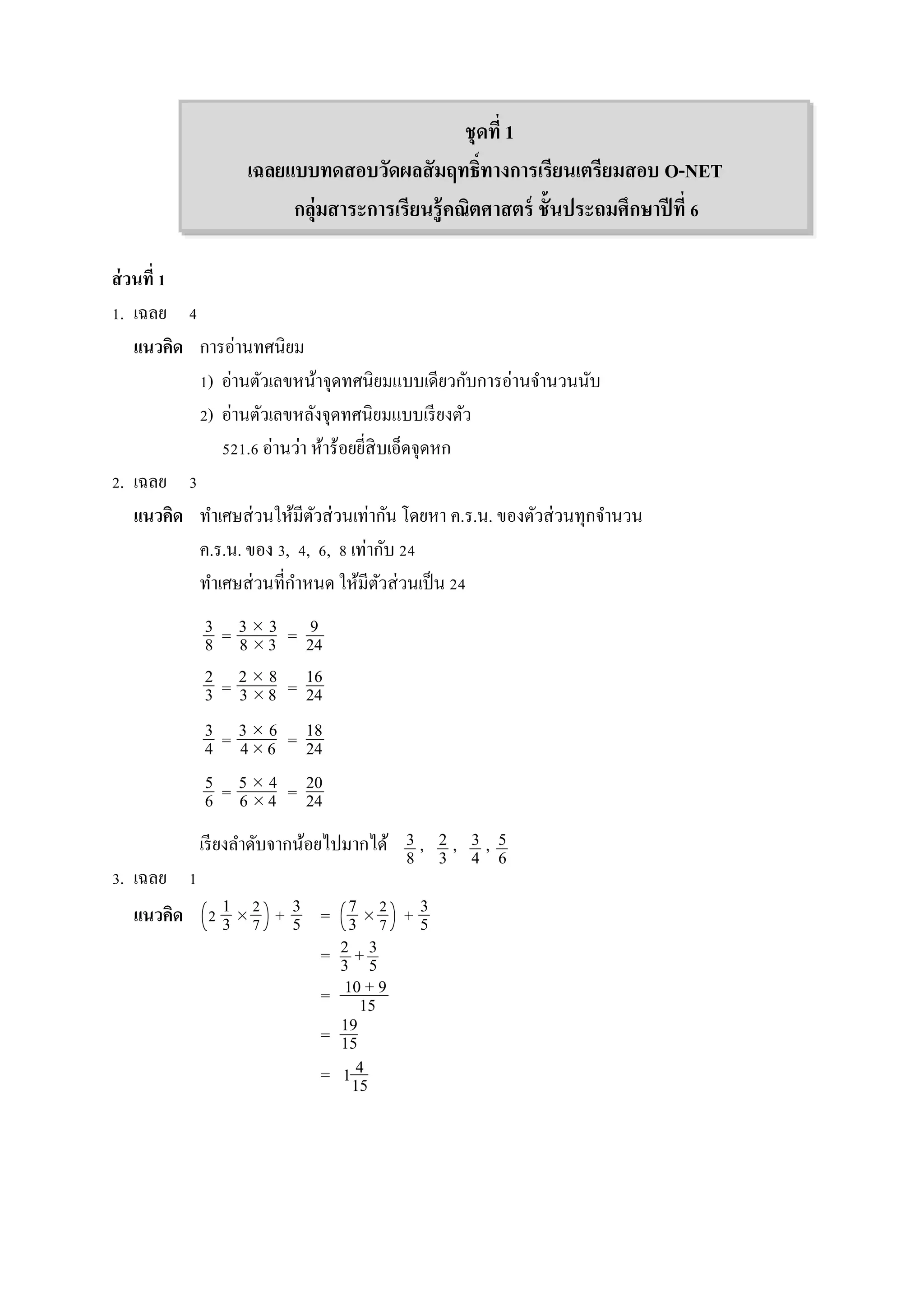 ชุดที่ 1
เฉลยแบบทดสอบวัดผลสัมฤทธิ์ทางการเรียนเตรียมสอบ O-NET
กลุ่มสาระการเรียนรู้คณิตศาสตร์ ชั้นประถมศึกษาปีที่ 6
ส่วนที่ 1
1. เฉลย 4
แนวคิด กำรอ่ำนทศนิยม
1) อ่ำนตัวเลขหน้ำจุดทศนิยมแบบเดียวกับกำรอ่ำนจำนวนนับ
2) อ่ำนตัวเลขหลังจุดทศนิยมแบบเรียงตัว
521.6 อ่ำนว่ำ ห้ำร้อยยี่สิบเอ็ดจุดหก
2. เฉลย 3
แนวคิด ทำเศษส่วนให้มีตัวส่วนเท่ำกัน โดยหำ ค.ร.น. ของตัวส่วนทุกจำนวน
ค.ร.น. ของ 3, 4, 6, 8 เท่ำกับ 24
ทำเศษส่วนที่กำหนด ให้มีตัวส่วนเป็น 24
= =
= =
= =
= =
เรียงลำดับจำกน้อยไปมำกได้ , , ,
3. เฉลย 1
แนวคิด 2  + =  +
= +
=
=
= 1
3
8
9
24
3  3
8  3
2
3
16
24
2  8
3  8
3
4
18
24
3  6
4 6
5
6
20
24
5  4
6  4
3
8
2
3
3
4
5
6
1
3
2
7
3
5
7
3
2
7
3
5
2
3
3
5
10 + 9
15
19
15
4
15
 