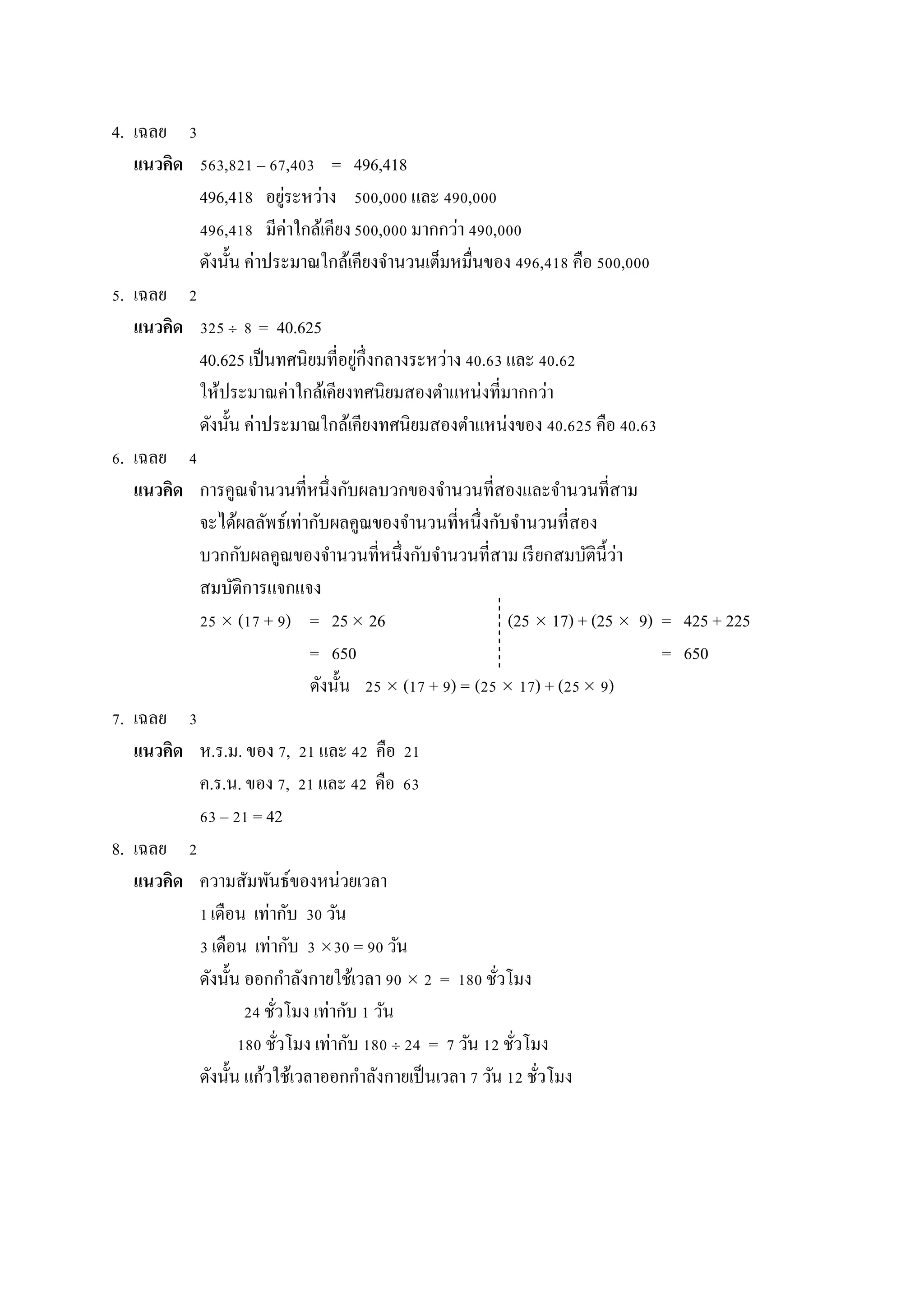 4. เฉลย 3
แนวคิด 563,821 – 67,403 = 496,418
496,418 อยู่ระหว่ำง 500,000 และ 490,000
496,418 มีค่ำใกล้เคียง500,000 มำกกว่ำ 490,000
ดังนั้น ค่ำประมำณใกล้เคียงจำนวนเต็มหมื่นของ 496,418 คือ 500,000
5. เฉลย 2
แนวคิด 325  8 = 40.625
40.625 เป็นทศนิยมที่อยู่กึ่งกลำงระหว่ำง 40.63 และ 40.62
ให้ประมำณค่ำใกล้เคียงทศนิยมสองตำแหน่งที่มำกกว่ำ
ดังนั้น ค่ำประมำณใกล้เคียงทศนิยมสองตำแหน่งของ 40.625 คือ 40.63
6. เฉลย 4
แนวคิด กำรคูณจำนวนที่หนึ่งกับผลบวกของจำนวนที่สองและจำนวนที่สำม
จะได้ผลลัพธ์เท่ำกับผลคูณของจำนวนที่หนึ่งกับจำนวนที่สอง
บวกกับผลคูณของจำนวนที่หนึ่งกับจำนวนที่สำม เรียกสมบัตินี้ว่ำ
สมบัติกำรแจกแจง
25  (17 + 9) = 25 26 (25  17) + (25  9) = 425 + 225
= 650 = 650
ดังนั้น 25  (17 + 9) = (25  17) + (25 9)
7. เฉลย 3
แนวคิด ห.ร.ม. ของ 7, 21 และ 42 คือ 21
ค.ร.น. ของ 7, 21 และ 42 คือ 63
63 – 21 = 42
8. เฉลย 2
แนวคิด ควำมสัมพันธ์ของหน่วยเวลำ
1เดือน เท่ำกับ 30 วัน
3 เดือน เท่ำกับ 3 30 = 90 วัน
ดังนั้น ออกกำลังกำยใช้เวลำ 90  2 = 180 ชั่วโมง
24 ชั่วโมง เท่ำกับ 1 วัน
180 ชั่วโมง เท่ำกับ 180  24 = 7 วัน 12 ชั่วโมง
ดังนั้น แก้วใช้เวลำออกกำลังกำยเป็นเวลำ 7 วัน 12 ชั่วโมง
 