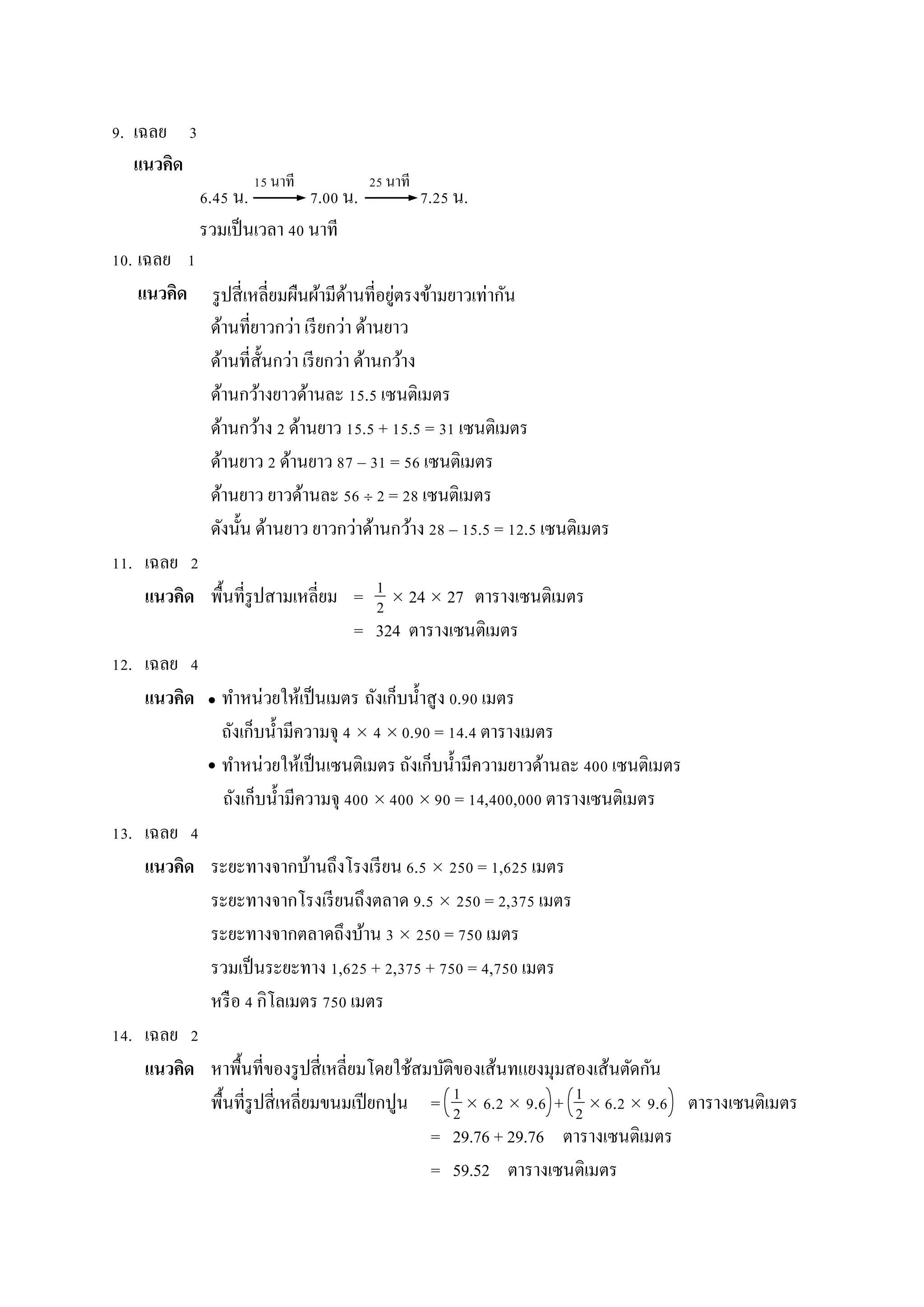 9. เฉลย 3
แนวคิด
6.45 น. 7.00 น. 7.25 น.
รวมเป็นเวลำ 40 นำที
10. เฉลย 1
แนวคิด
ด้ำนที่ยำวกว่ำ เรียกว่ำ ด้ำนยำว
ด้ำนที่สั้นกว่ำ เรียกว่ำ ด้ำนกว้ำง
ด้ำนกว้ำงยำวด้ำนละ 15.5 เซนติเมตร
ด้ำนกว้ำง 2 ด้ำนยำว 15.5 + 15.5 = 31 เซนติเมตร
ด้ำนยำว 2 ด้ำนยำว 87 – 31 = 56 เซนติเมตร
ด้ำนยำว ยำวด้ำนละ 56  2 = 28 เซนติเมตร
ดังนั้น ด้ำนยำว ยำวกว่ำด้ำนกว้ำง 28 – 15.5 = 12.5 เซนติเมตร
11. เฉลย 2
แนวคิด พื้นที่รูปสำมเหลี่ยม =  24  27 ตำรำงเซนติเมตร
= 324 ตำรำงเซนติเมตร
12. เฉลย 4
แนวคิด ทำหน่วยให้เป็นเมตร ถังเก็บน้ำสูง 0.90 เมตร
ถังเก็บน้ำมีควำมจุ 4  4  0.90 = 14.4 ตำรำงเมตร
ทำหน่วยให้เป็นเซนติเมตร ถังเก็บน้ำมีควำมยำวด้ำนละ 400 เซนติเมตร
ถังเก็บน้ำมีควำมจุ 400  400  90 = 14,400,000 ตำรำงเซนติเมตร
13. เฉลย 4
แนวคิด ระยะทำงจำกบ้ำนถึงโรงเรียน 6.5  250 = 1,625 เมตร
ระยะทำงจำกโรงเรียนถึงตลำด 9.5  250 = 2,375 เมตร
ระยะทำงจำกตลำดถึงบ้ำน 3  250 = 750 เมตร
รวมเป็นระยะทำง 1,625 + 2,375 + 750 = 4,750 เมตร
หรือ 4 กิโลเมตร 750 เมตร
14. เฉลย 2
แนวคิด หำพื้นที่ของรูปสี่เหลี่ยมโดยใช้สมบัติของเส้นทแยงมุมสองเส้นตัดกัน
พื้นที่รูปสี่เหลี่ยมขนมเปียกปูน =  6.2  9.6 +  6.2  9.6 ตำรำงเซนติเมตร
= 29.76 + 29.76 ตำรำงเซนติเมตร
= 59.52 ตำรำงเซนติเมตร
15 นำที 25 นำที
1
2
1
2
1
2


รูปสี่เหลี่ยมผืนผ้ำมีด้ำนที่อยู่ตรงข้ำมยำวเท่ำกัน
 