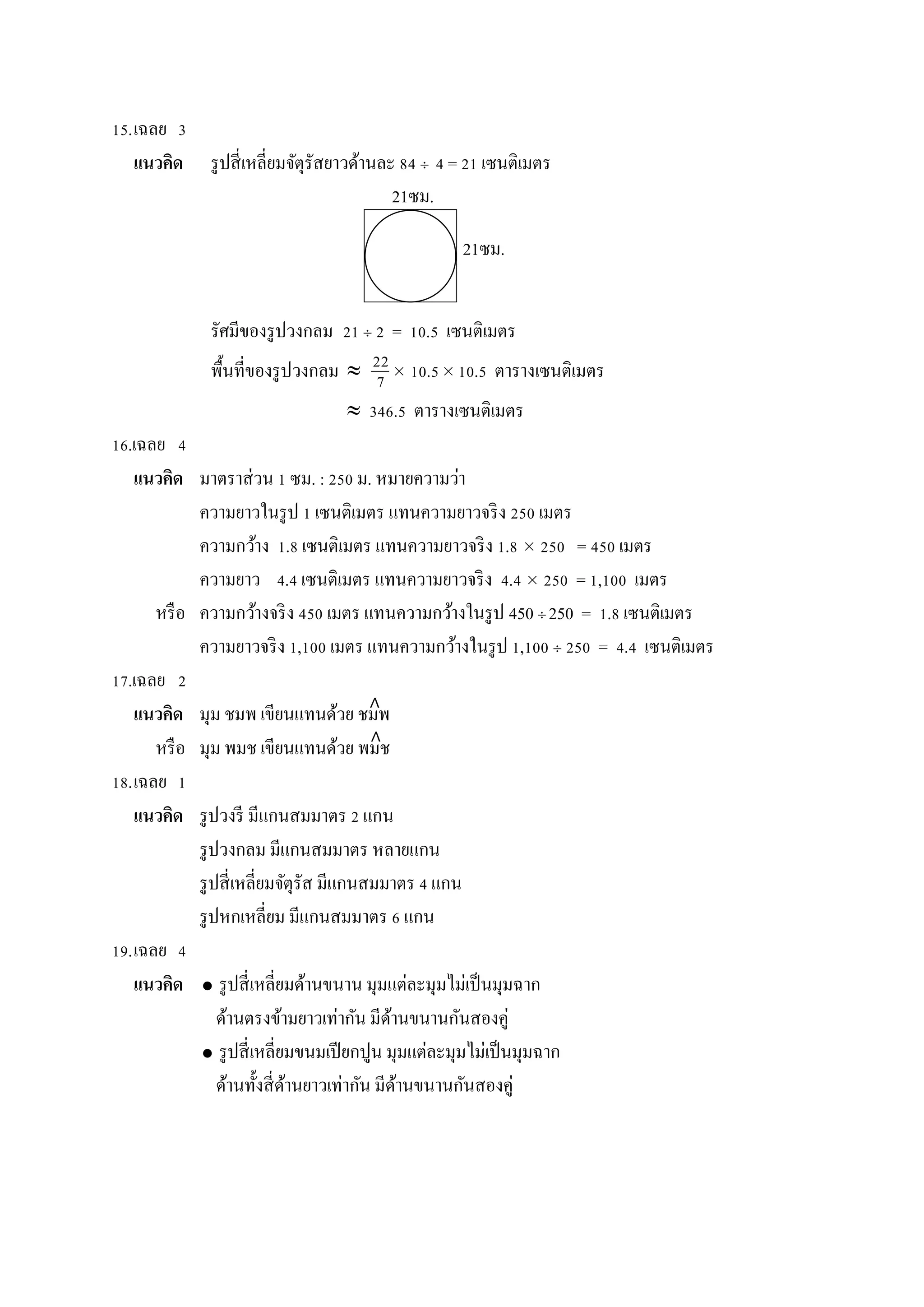 15.เฉลย 3
แนวคิด รูปสี่เหลี่ยมจัตุรัสยำวด้ำนละ 84  4 = 21 เซนติเมตร
รัศมีของรูปวงกลม 21  2 = 10.5 เซนติเมตร
พื้นที่ของรูปวงกลม   10.5 10.5 ตำรำงเซนติเมตร
 346.5 ตำรำงเซนติเมตร
16.เฉลย 4
แนวคิด มำตรำส่วน 1 ซม. : 250 ม. หมำยควำมว่ำ
ควำมยำวในรูป 1 เซนติเมตร แทนควำมยำวจริง 250 เมตร
ควำมกว้ำง 1.8 เซนติเมตร แทนควำมยำวจริง 1.8  250 = 450 เมตร
ควำมยำว 4.4 เซนติเมตร แทนควำมยำวจริง 4.4  250 = 1,100 เมตร
หรือ ควำมกว้ำงจริง 450 เมตร แทนควำมกว้ำงในรูป 450  250 = 1.8 เซนติเมตร
ควำมยำวจริง 1,100 เมตร แทนควำมกว้ำงในรูป 1,100  250 = 4.4 เซนติเมตร
17.เฉลย 2
แนวคิด มุม ชมพ เขียนแทนด้วย ชมพ
หรือ มุม พมช เขียนแทนด้วย พมช
18.เฉลย 1
แนวคิด รูปวงรี มีแกนสมมำตร 2 แกน
รูปวงกลม มีแกนสมมำตร หลำยแกน
รูปสี่เหลี่ยมจัตุรัส มีแกนสมมำตร 4 แกน
รูปหกเหลี่ยม มีแกนสมมำตร 6 แกน
19.เฉลย 4
แนวคิด  รูปสี่เหลี่ยมด้ำนขนำน มุมแต่ละมุมไม่เป็นมุมฉำก
ด้ำนตรงข้ำมยำวเท่ำกัน มีด้ำนขนำนกันสองคู่
 รูปสี่เหลี่ยมขนมเปียกปูน มุมแต่ละมุมไม่เป็นมุมฉำก
ด้ำนทั้งสี่ด้ำนยำวเท่ำกัน มีด้ำนขนำนกันสองคู่
22
7
21ซม.
21ซม.
∧
∧
 