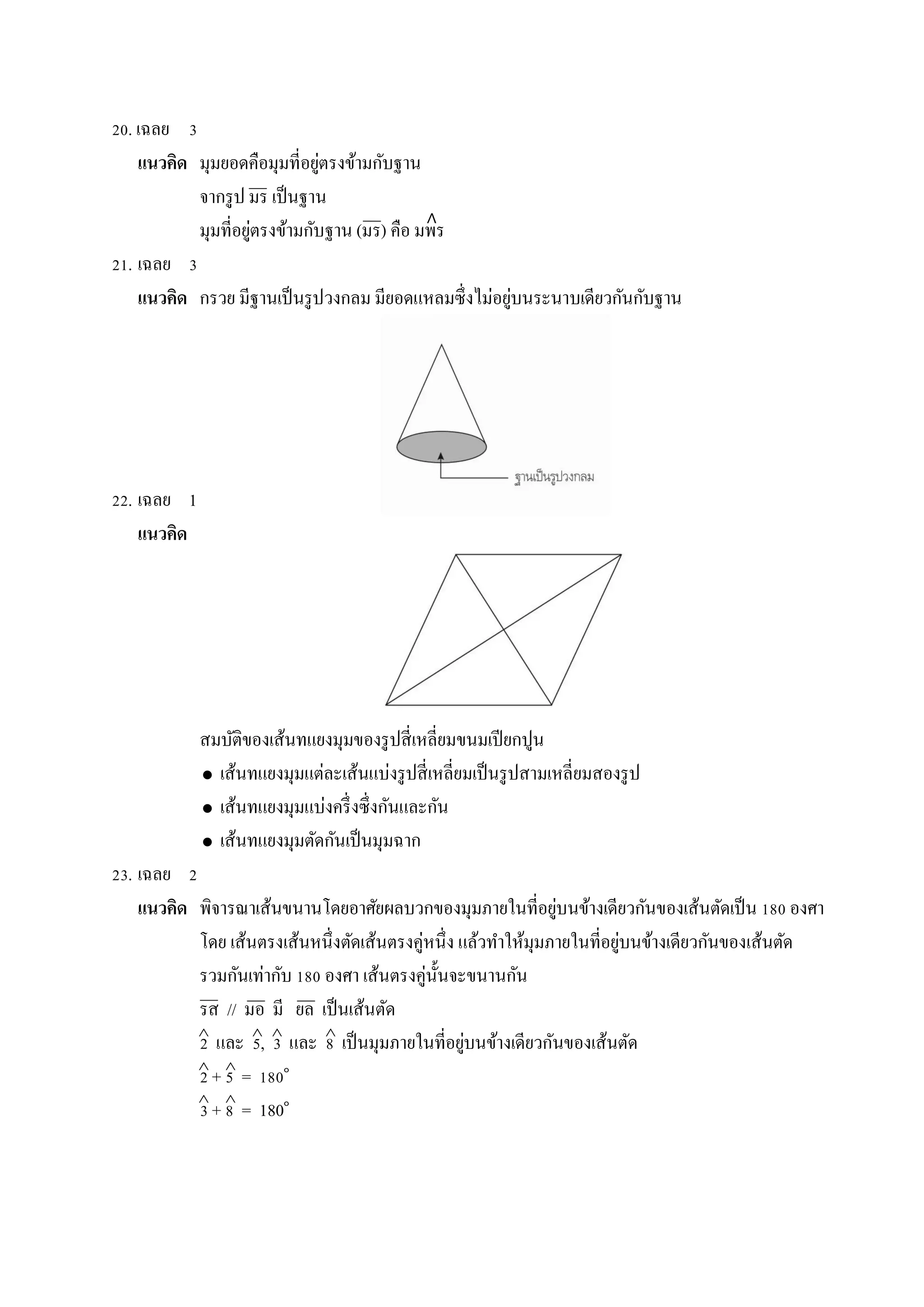 20. เฉลย 3
แนวคิด มุมยอดคือมุมที่อยู่ตรงข้ำมกับฐำน
จำกรูป มร เป็นฐำน
มุมที่อยู่ตรงข้ำมกับฐำน (มร) คือ มพร
21. เฉลย 3
แนวคิด กรวย มีฐำนเป็นรูปวงกลม มียอดแหลมซึ่งไม่อยู่บนระนำบเดียวกันกับฐำน
22. เฉลย 1
แนวคิด
สมบัติของเส้นทแยงมุมของรูปสี่เหลี่ยมขนมเปียกปูน
 เส้นทแยงมุมแต่ละเส้นแบ่งรูปสี่เหลี่ยมเป็นรูปสำมเหลี่ยมสองรูป
 เส้นทแยงมุมแบ่งครึ่งซึ่งกันและกัน
 เส้นทแยงมุมตัดกันเป็นมุมฉำก
23. เฉลย 2
แนวคิด พิจำรณำเส้นขนำนโดยอำศัยผลบวกของมุมภำยในที่อยู่บนข้ำงเดียวกันของเส้นตัดเป็น 180 องศำ
โดย เส้นตรงเส้นหนึ่งตัดเส้นตรงคู่หนึ่ง แล้วทำให้มุมภำยในที่อยู่บนข้ำงเดียวกันของเส้นตัด
รวมกันเท่ำกับ 180 องศำ เส้นตรงคู่นั้นจะขนำนกัน
รส // มอ มี ยล เป็นเส้นตัด
2 และ 5, 3 และ 8 เป็นมุมภำยในที่อยู่บนข้ำงเดียวกันของเส้นตัด
2 + 5 = 180๐
3 + 8 = 180๐
   
 
 
∧
 
