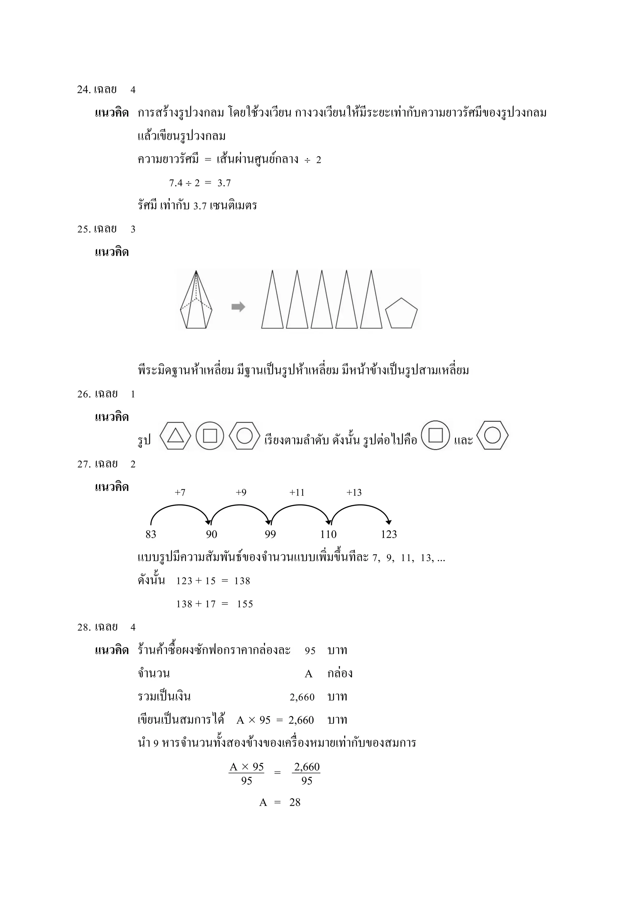 24. เฉลย 4
แนวคิด กำรสร้ำงรูปวงกลม โดยใช้วงเวียน กำงวงเวียนให้มีระยะเท่ำกับควำมยำวรัศมีของรูปวงกลม
แล้วเขียนรูปวงกลม
ควำมยำวรัศมี = เส้นผ่ำนศูนย์กลำง  2
7.4  2 3.7
รัศมี เท่ำกับ 3.7 เซนติเมตร
25. เฉลย 3
แนวคิด
พีระมิดฐำนห้ำเหลี่ยม มีฐำนเป็นรูปห้ำเหลี่ยม มีหน้ำข้ำงเป็นรูปสำมเหลี่ยม
26. เฉลย 1
แนวคิด
รูป เรียงตำมลำดับ ดังนั้น รูปต่อไปคือ และ
27. เฉลย 2
แนวคิด
83 90 99 110 123
แบบรูปมีควำมสัมพันธ์ของจำนวนแบบเพิ่มขึ้นทีละ 7, 9, 11, 13, ...
ดังนั้น 123 + 15 = 138
138 + 17 = 155
28. เฉลย 4
แนวคิด ร้ำนค้ำซื้อผงซักฟอกรำคำกล่องละ 95 บำท
จำนวน A กล่อง
รวมเป็นเงิน 2,660 บำท
เขียนเป็นสมกำรได้ A  95 = 2,660 บำท
นำ 9 หำรจำนวนทั้งสองข้ำงของเครื่องหมำยเท่ำกับของสมกำร
=
A = 28
+7 +9 +11 +13
A  95
95
2,660
95
=
 