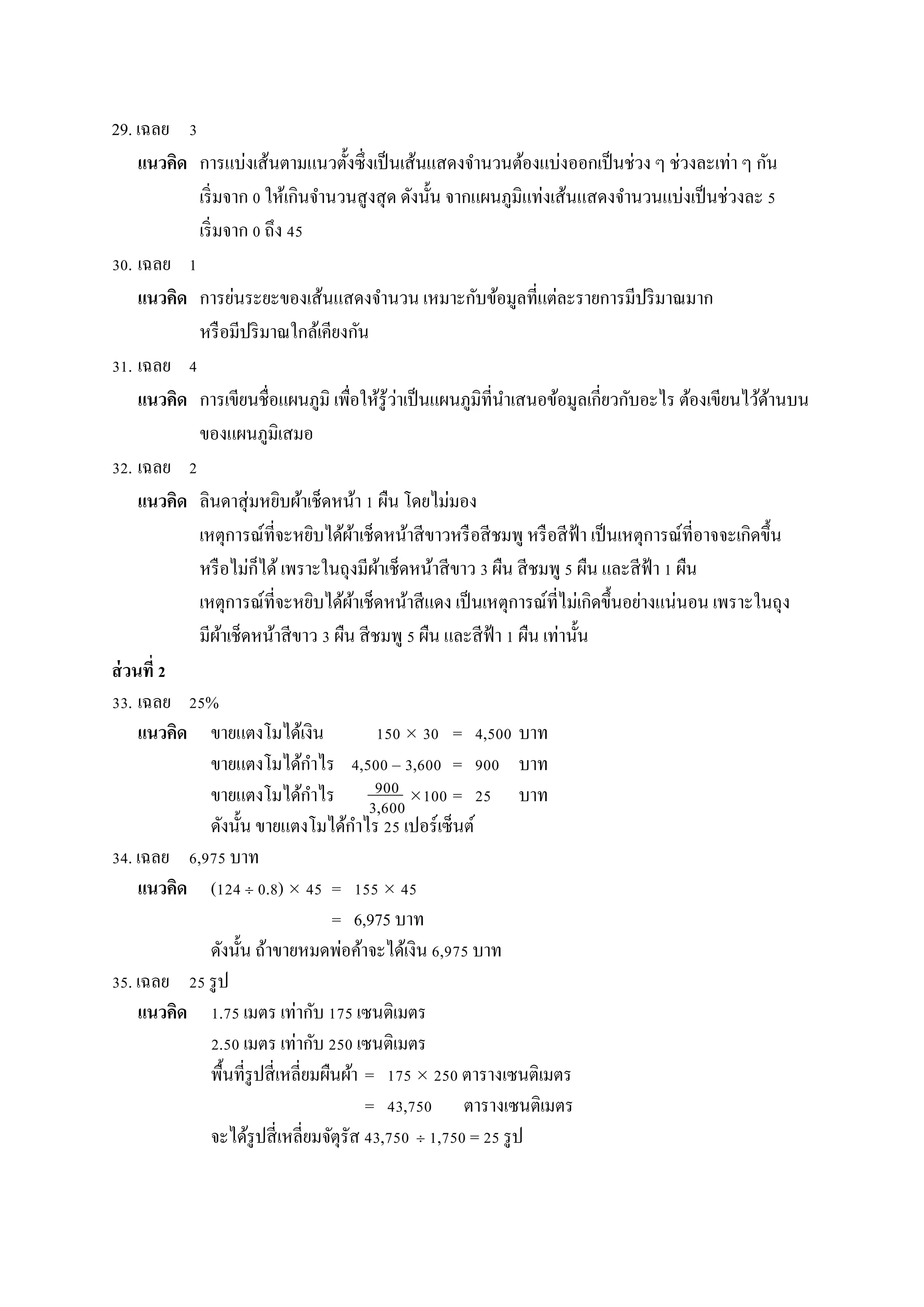 29. เฉลย 3
แนวคิด กำรแบ่งเส้นตำมแนวตั้งซึ่งเป็นเส้นแสดงจำนวนต้องแบ่งออกเป็นช่วง ๆ ช่วงละเท่ำ ๆ กัน
เริ่มจำก 0 ให้เกินจำนวนสูงสุด ดังนั้น จำกแผนภูมิแท่งเส้นแสดงจำนวนแบ่งเป็นช่วงละ 5
เริ่มจำก 0 ถึง 45
30. เฉลย 1
แนวคิด กำรย่นระยะของเส้นแสดงจำนวน เหมำะกับข้อมูลที่แต่ละรำยกำรมีปริมำณมำก
หรือมีปริมำณใกล้เคียงกัน
31. เฉลย 4
แนวคิด กำรเขียนชื่อแผนภูมิ เพื่อให้รู้ว่ำเป็นแผนภูมิที่นำเสนอข้อมูลเกี่ยวกับอะไร ต้องเขียนไว้ด้ำนบน
ของแผนภูมิเสมอ
32. เฉลย 2
แนวคิด ลินดำสุ่มหยิบผ้ำเช็ดหน้ำ 1 ผืน โดยไม่มอง
เหตุกำรณ์ที่จะหยิบได้ผ้ำเช็ดหน้ำสีขำวหรือสีชมพู หรือสีฟ้ำ เป็นเหตุกำรณ์ที่อำจจะเกิดขึ้น
หรือไม่ก็ได้ เพรำะในถุงมีผ้ำเช็ดหน้ำสีขำว 3 ผืน สีชมพู 5 ผืน และสีฟ้ำ 1 ผืน
เหตุกำรณ์ที่จะหยิบได้ผ้ำเช็ดหน้ำสีแดง เป็นเหตุกำรณ์ที่ไม่เกิดขึ้นอย่ำงแน่นอน เพรำะในถุง
มีผ้ำเช็ดหน้ำสีขำว 3 ผืน สีชมพู 5 ผืน และสีฟ้ำ 1 ผืน เท่ำนั้น
ส่วนที่ 2
33. เฉลย 25%
แนวคิด ขำยแตงโมได้เงิน 150  30 = 4,500 บำท
ขำยแตงโมได้กำไร 4,500 – 3,600 = 900 บำท
ขำยแตงโมได้กำไร 100 = 25 บำท
ดังนั้น ขำยแตงโมได้กำไร 25 เปอร์เซ็นต์
34. เฉลย 6,975 บำท
แนวคิด (124  0.8)  45 = 155  45
= 6,975 บำท
ดังนั้น ถ้ำขำยหมดพ่อค้ำจะได้เงิน 6,975 บำท
35. เฉลย 25 รูป
แนวคิด 1.75 เมตร เท่ำกับ 175 เซนติเมตร
2.50 เมตร เท่ำกับ 250 เซนติเมตร
พื้นที่รูปสี่เหลี่ยมผืนผ้ำ = 175  250 ตำรำงเซนติเมตร
= 43,750 ตำรำงเซนติเมตร
จะได้รูปสี่เหลี่ยมจัตุรัส 43,750  1,750 = 25 รูป
900
3,600
 