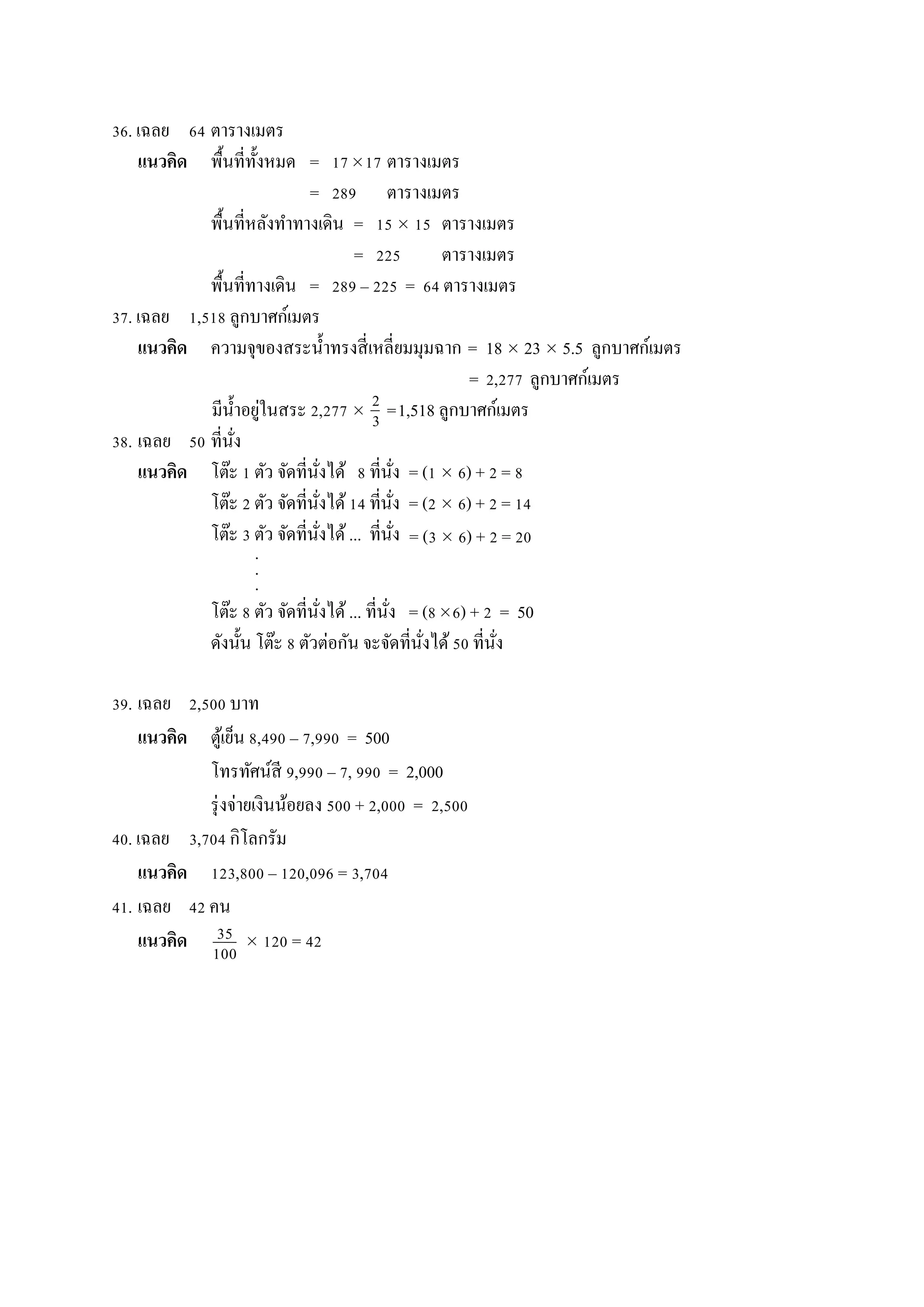 36. เฉลย 64 ตำรำงเมตร
แนวคิด พื้นที่ทั้งหมด = 1717 ตำรำงเมตร
= 289 ตำรำงเมตร
พื้นที่หลังทำทำงเดิน = 15  15 ตำรำงเมตร
= 225 ตำรำงเมตร
พื้นที่ทำงเดิน = 289 – 225 = 64 ตำรำงเมตร
37. เฉลย 1,518 ลูกบำศก์เมตร
แนวคิด ควำมจุของสระน้ำทรงสี่เหลี่ยมมุมฉำก = 18  23  5.5 ลูกบำศก์เมตร
= 2,277 ลูกบำศก์เมตร
มีน้ำอยู่ในสระ 2,277  =1,518 ลูกบำศก์เมตร
38. เฉลย 50 ที่นั่ง
แนวคิด โต๊ะ 1 ตัว จัดที่นั่งได้ 8 ที่นั่ง = (1  6) + 2 = 8
โต๊ะ 2 ตัว จัดที่นั่งได้14 ที่นั่ง = (2  6) + 2 = 14
โต๊ะ 3 ตัว จัดที่นั่งได้... ที่นั่ง
.
.
.
โต๊ะ 8 ตัว จัดที่นั่งได้... ที่นั่ง = (86) + 2 = 50
ดังนั้น โต๊ะ 8 ตัวต่อกัน จะจัดที่นั่งได้50 ที่นั่ง
39. เฉลย 2,500 บำท
แนวคิด ตู้เย็น 8,490 – 7,990 = 500
โทรทัศน์สี 9,990 – 7, 990 = 2,000
รุ่งจ่ำยเงินน้อยลง 500 + 2,000 = 2,500
40. เฉลย 3,704 กิโลกรัม
แนวคิด 123,800 – 120,096 = 3,704
41. เฉลย 42 คน
แนวคิด  120 = 42
2
3
35
100
0
= (3  6) + 2 = 20
 