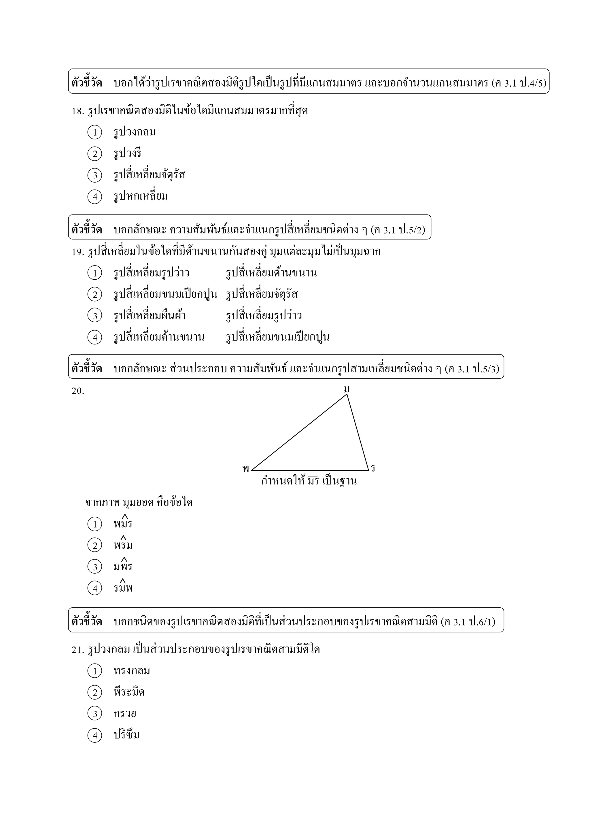 ตัวชี้วัด บอกได้ว่ำรูปเรขำคณิตสองมิติรูปใดเป็นรูปที่มีแกนสมมำตร และบอกจำนวนแกนสมมำตร (ค 3.1 ป.4/5)
18. รูปเรขำคณิตสองมิติในข้อใดมีแกนสมมำตรมำกที่สุด
1 รูปวงกลม
2 รูปวงรี
3 รูปสี่เหลี่ยมจัตุรัส
4 รูปหกเหลี่ยม
ตัวชี้วัด บอกลักษณะ ควำมสัมพันธ์และจำแนกรูปสี่เหลี่ยมชนิดต่ำง ๆ (ค 3.1 ป.5/2)
19. รูปสี่เหลี่ยมในข้อใดที่มีด้ำนขนำนกันสองคู่ มุมแต่ละมุมไม่เป็นมุมฉำก
1 รูปสี่เหลี่ยมรูปว่ำว รูปสี่เหลี่ยมด้ำนขนำน
2 รูปสี่เหลี่ยมขนมเปียกปูน รูปสี่เหลี่ยมจัตุรัส
3 รูปสี่เหลี่ยมผืนผ้ำ รูปสี่เหลี่ยมรูปว่ำว
4 รูปสี่เหลี่ยมด้ำนขนำน รูปสี่เหลี่ยมขนมเปียกปูน
ตัวชี้วัด บอกลักษณะ ส่วนประกอบ ควำมสัมพันธ์ และจำแนกรูปสำมเหลี่ยมชนิดต่ำง ๆ (ค 3.1 ป.5/3)
20.
กำหนดให้ มร เป็นฐำน
จำกภำพ มุมยอด คือข้อใด
1 พมร
2 พรม
3 มพร
4 รมพ
ตัวชี้วัด บอกชนิดของรูปเรขำคณิตสองมิติที่เป็นส่วนประกอบของรูปเรขำคณิตสำมมิติ (ค 3.1 ป.6/1)
21. รูปวงกลม เป็นส่วนประกอบของรูปเรขำคณิตสำมมิติใด
1 ทรงกลม
2 พีระมิด
3 กรวย
4 ปริซึม




ม
รพ
 