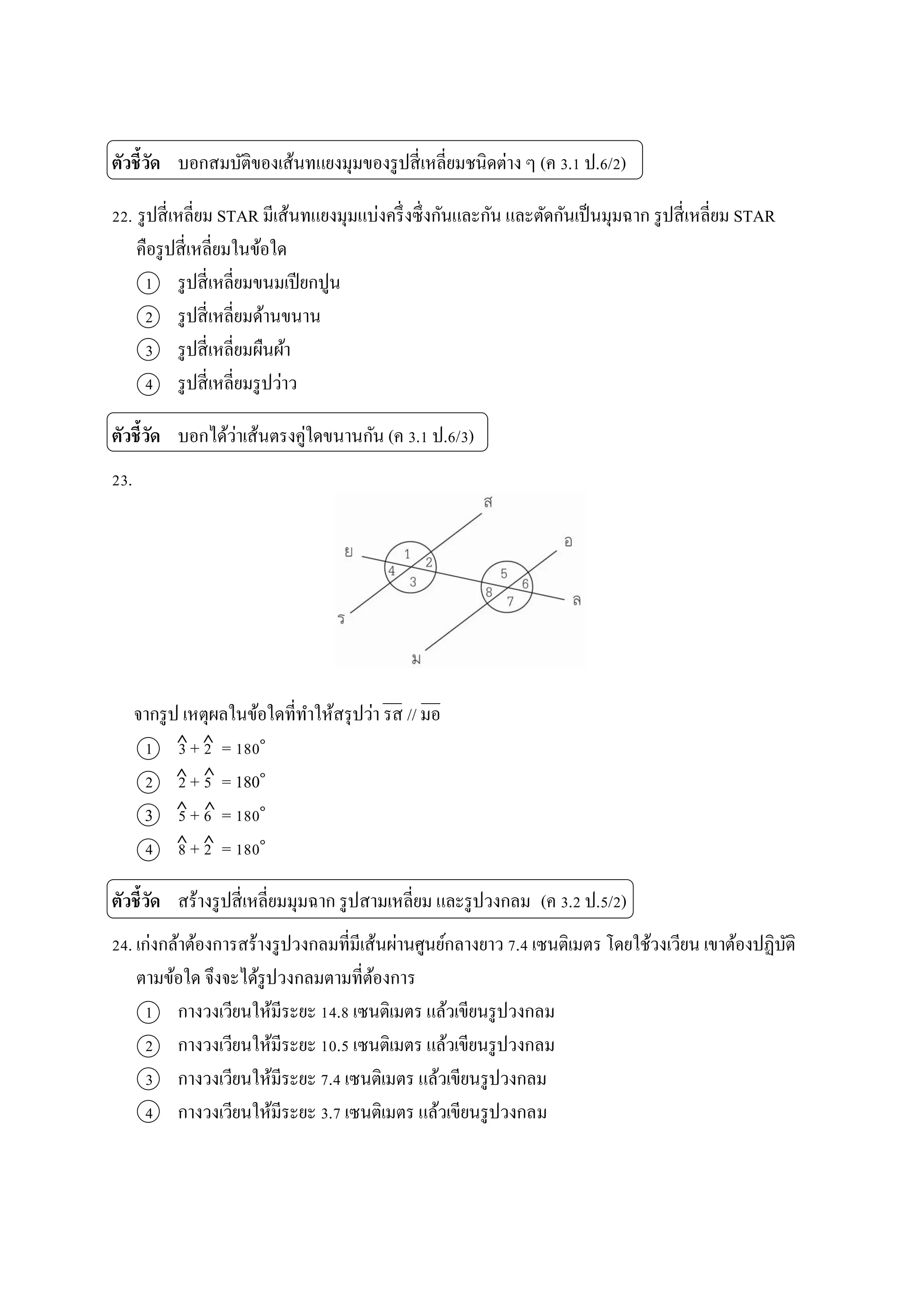 ตัวชี้วัด บอกสมบัติของเส้นทแยงมุมของรูปสี่เหลี่ยมชนิดต่ำง ๆ (ค 3.1 ป.6/2)
22. รูปสี่เหลี่ยม STAR มีเส้นทแยงมุมแบ่งครึ่งซึ่งกันและกัน และตัดกันเป็นมุมฉำก รูปสี่เหลี่ยม STAR
คือรูปสี่เหลี่ยมในข้อใด
1 รูปสี่เหลี่ยมขนมเปียกปูน
2 รูปสี่เหลี่ยมด้ำนขนำน
3 รูปสี่เหลี่ยมผืนผ้ำ
4 รูปสี่เหลี่ยมรูปว่ำว
ตัวชี้วัด บอกได้ว่ำเส้นตรงคู่ใดขนำนกัน (ค 3.1 ป.6/3)
23.
จำกรูป เหตุผลในข้อใดที่ทำให้สรุปว่ำ รส // มอ
1 3 + 2 = 180๐
2 2 + 5 = 180๐
3 5 + 6 = 180๐
4 8 + 2 = 180๐
ตัวชี้วัด สร้ำงรูปสี่เหลี่ยมมุมฉำก รูปสำมเหลี่ยม และรูปวงกลม (ค 3.2 ป.5/2)
24. เก่งกล้ำต้องกำรสร้ำงรูปวงกลมที่มีเส้นผ่ำนศูนย์กลำงยำว 7.4 เซนติเมตร โดยใช้วงเวียน เขำต้องปฏิบัติ
ตำมข้อใด จึงจะได้รูปวงกลมตำมที่ต้องกำร
1 กำงวงเวียนให้มีระยะ 14.8 เซนติเมตร แล้วเขียนรูปวงกลม
2 กำงวงเวียนให้มีระยะ 10.5 เซนติเมตร แล้วเขียนรูปวงกลม
3 กำงวงเวียนให้มีระยะ 7.4 เซนติเมตร แล้วเขียนรูปวงกลม
4 กำงวงเวียนให้มีระยะ 3.7 เซนติเมตร แล้วเขียนรูปวงกลม
 
 
 
 
 