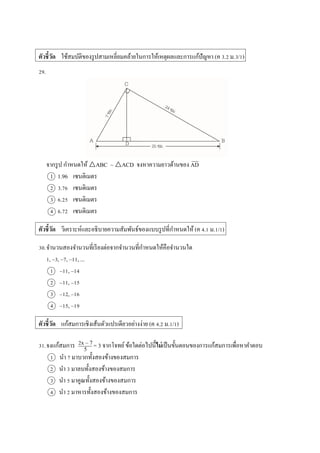 ตัวชี้วัด ใช้สมบัติของรูปสำมเหลี่ยมคล้ำยในกำรให้เหตุผลและกำรแก้ปัญหำ (ค 3.2 ม.3/1)
29.
จำกรูป กำหนดให้ △ABC ~ △ACD จงหำควำมยำวด้ำนของ AD
1 1.96 เซนติเมตร
2 3.76 เซนติเมตร
3 6.25 เซนติเมตร
4 6.72 เซนติเมตร
ตัวชี้วัด วิเครำะห์และอธิบำยควำมสัมพันธ์ของแบบรูปที่กำหนดให้ (ค 4.1 ม.1/1)
30.จำนวนสองจำนวนที่เรียงต่อจำกจำนวนที่กำหนดให้คือจำนวนใด
1, –3, –7, –11, ...
1 –11, –14
2 –11, –15
3 –12, –16
4 –15, –19
ตัวชี้วัด แก้สมกำรเชิงเส้นตัวแปรเดียวอย่ำงง่ำย (ค 4.2 ม.1/1)
31.จงแก้สมกำร = 3 จำกโจทย์ข้อใดต่อไปนี้ไม่เป็นขั้นตอนของกำรแก้สมกำรเพื่อหำคำตอบ
1 นำ 7 มำบวกทั้งสองข้ำงของสมกำร
2 นำ 3 มำลบทั้งสองข้ำงของสมกำร
3 นำ 5 มำคูณทั้งสองข้ำงของสมกำร
4 นำ 2 มำหำรทั้งสองข้ำงของสมกำร
2x – 7
5
 