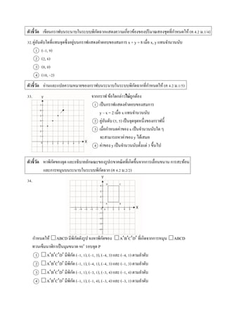 ตัวชี้วัด เขียนกรำฟบนระนำบในระบบพิกัดฉำกแสดงควำมเกี่ยวข้องของปริมำณสองชุดที่กำหนดให้ (ค 4.2 ม.1/4)
32.คู่อันดับใดที่แทนจุดซึ่งอยู่บนกรำฟแสดงคำตอบของสมกำร x + y = 8 เมื่อ x, y แทนจำนวนนับ
1 (–1, 9)
2 (2, 6)
3 (8, 0)
4 (10, –2)
ตัวชี้วัด อ่ำนและแปลควำมหมำยของกรำฟบนระนำบในระบบพิกัดฉำกที่กำหนดให้ (ค 4.2 ม.1/5)
33. จำกกรำฟ ข้อใดกล่ำวไม่ถูกต้อง
1 เป็นกรำฟแสดงคำตอบของสมกำร
y – x = 2 เมื่อ x แทนจำนวนนับ
2 คู่อันดับ (5, 5) เป็นจุดจุดหนึ่งของกรำฟนี้
3 เมื่อกำหนดค่ำของ x เป็นจำนวนนับใด ๆ
จะสำมำรถหำค่ำของ y ได้เสมอ
4 ค่ำของ y เป็นจำนวนนับตั้งแต่ 3 ขึ้นไป
ตัวชี้วัด หำพิกัดของจุด และอธิบำยลักษณะของรูปเรขำคณิตที่เกิดขึ้นจำกกำรเลื่อนขนำน กำรสะท้อน
และกำรหมุนบนระนำบในระบบพิกัดฉำก (ค 4.2 ม.2/2)
34.
กำหนดให้ □ABCD มีพิกัดดังรูป จงหำพิกัดของ □ABCD ที่เกิดจำกกำรหมุน □ABCD
ทวนเข็มนำฬิกำเป็นมุมขนำด 90๐
รอบจุด P
1 □ABCD มีพิกัด (–1, 1), (–1, 3), (–4, 3) และ (–4, 1) ตำมลำดับ
2 □ABCD มีพิกัด (–1, 1), (–4, 1), (–4, 3) และ (–1, 3) ตำมลำดับ
3 □ABCD มีพิกัด (–1, 1), (–3, 1), (–3, 4) และ (–1, 4) ตำมลำดับ
4 □ABCD มีพิกัด (–1, 1), (–1, 4), (–3, 4) และ (–3, 1) ตำมลำดับ
 