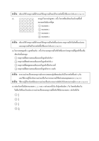 ตัวชี้วัด อธิบำยได้ว่ำเหตุกำรณ์ที่กำหนดให้เหตุกำรณ์ใดจะมีโอกำสเกิดขึ้นได้มำกกว่ำกัน (ค 5.2 ม.1/1)
43. จำกรูป ในกำรปำลูกศร 1 ครั้ง โอกำสที่จะปักลงในบริเวณพื้นที่
หมำยเลขใดมีมำกที่สุด
1 หมำยเลข 1
2 หมำยเลข 2
3 หมำยเลข 3
4 หมำยเลข 4
ตัวชี้วัด อธิบำยได้ว่ำเหตุกำรณ์ที่กำหนดให้เหตุกำรณ์ใดเกิดขึ้นแน่นอน เหตุกำรณ์ใดไม่เกิดขึ้นแน่นอน
และเหตุกำรณ์ใดมีโอกำสเกิดขึ้นได้มำกกว่ำกัน (ค 5.2 ม.2/1)
44.ในกำรทอดลูกเต๋ำ 2 ลูกพร้อมกัน 1 ครั้ง จำนวนเหตุกำรณ์ในข้อใดที่มำกกว่ำเหตุกำรณ์ที่ลูกเต๋ำขึ้นแต้ม
เดียวกันทั้งสองลูก
1 เหตุกำรณ์ที่ผลรวมของแต้มบนหน้ำลูกเต๋ำเท่ำกับ 7
2 เหตุกำรณ์ที่ผลต่ำงของแต้มบนหน้ำลูกเต๋ำเท่ำกับ 3
3 เหตุกำรณ์ที่ผลคูณของแต้มบนหน้ำลูกเต๋ำเป็นจำนวนคี่
4 เหตุกำรณ์ที่ผลรวมของแต้มบนหน้ำลูกเต๋ำหำร 8 ลงตัว
ตัวชี้วัด หำควำมน่ำจะเป็นของเหตุกำรณ์จำกกำรทดลองสุ่มที่ผลแต่ละตัวมีโอกำสเกิดขึ้นเท่ำ ๆ กัน
และใช้ควำมรู้เกี่ยวกับควำมน่ำจะเป็นในกำรคำดกำรณ์ได้อย่ำงสมเหตุสมผล (ค 5.2 ม.3/1)
ตัวชี้วัด ใช้ควำมรู้เกี่ยวกับสถิติและควำมน่ำจะเป็นประกอบกำรตัดสินใจในสถำนกำรณ์ต่ำง ๆ (ค 5.3 ม.3/1)
45.กล่องใบหนึ่งมีบัตรหมำยเลข 1, 2, 3 และ 4 อย่ำงละหนึ่งใบ ถ้ำสุ่มหยิบบัตร 2 ใบ โดยหยิบทีละใบ
ไม่ต้องใส่คืนลงในกล่อง ควำมน่ำจะเป็นของเหตุกำรณ์ที่หยิบได้บัตรหมำยเลข 1 เท่ำกับข้อใด
1
2
3
4
1 2 3 4 4
2 1 2 3 4
3 2 1 2 3
4 3 2 1 2
4 4 3 2 1
1
2
1
4
1
8
1
12
 