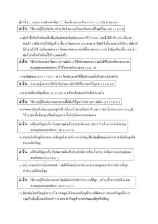 ส่วนที่ 2 : แบบระบำยตัวเลข จำนวน 7 ข้อ (ข้อ 46-52) ข้อละ 5 คะแนน รวม 35 คะแนน
ตัวชี้วัด ใช้ควำมรู้เกี่ยวกับอัตรำส่วน สัดส่วน และร้อยละในกำรแก้โจทย์ปัญหำ (ค 1.1 ม.2/4)
46.พ่อค้ำซื้อสินค้ำชนิดหนึ่งเพื่อนำมำขำยต่อโดยติดรำคำขำยไว้15,000 บำท ซึ่งได้กำไร 25% เมื่อเวลำ
ผ่ำนไป 1 สัปดำห์ ยังไม่มีลูกค้ำมำซื้อ เขำจึงลดรำคำ 10% จำกรำคำที่ติดไว้เมื่อเวลำผ่ำนไปอีก 2 สัปดำห์
ก็ยังขำยไม่ได้ เขำจึงยอมขำดทุนโดยลดรำคำจำกรำคำที่ซื้อมำตอนแรก 20% จึงมีลูกค้ำมำซื้อ แสดงว่ำ
พ่อค้ำขำยสินค้ำชนิดนี้ไปในรำคำเท่ำไร
ตัวชี้วัด ใช้กำรประมำณค่ำในสถำนกำรณ์ต่ำง ๆ ได้อย่ำงเหมำะสม รวมถึงใช้ในกำรพิจำรณำควำม
สมเหตุสมผลของคำตอบที่ได้จำกกำรคำนวณ (ค 1.3 ม.1/1)
47.ผลลัพธ์ของ 259.5 + 374.2 + 45.39 โดยประมำณให้เป็นจำนวนเต็มสิบก่อนมีค่ำเท่ำใด
ตัวชี้วัด นำควำมรู้และสมบัติเกี่ยวกับจำนวนเต็มไปใช้ในกำรแก้ปัญหำ (ค 1.4 ม.1/1)
48.จำนวนที่มำกที่สุดที่หำร 46, 57 และ 68 แล้วเหลือเศษเท่ำกันคือจำนวนใด
ตัวชี้วัด ใช้ควำมรู้เกี่ยวกับควำมยำวและพื้นที่แก้ปัญหำในสถำนกำรณ์ต่ำง ๆ (ค 2.2 ม.2/1)
49.กำหนดให้รูปสี่เหลี่ยมมุมฉำกรูปหนึ่งมีด้ำนกว้ำงยำวน้อยกว่ำด้ำนยำว 3 ฟุต เมื่อวัดควำมยำวรอบรูป
ได้12 ฟุต พื้นที่ของรูปสี่เหลี่ยมมุมฉำกนี้เท่ำกับกี่ตำรำงเซนติเมตร
ตัวชี้วัด แก้โจทย์ปัญหำเกี่ยวกับสมกำรเชิงเส้นตัวแปรเดียวอย่ำงง่ำย พร้อมทั้งตระหนักถึงควำม
สมเหตุสมผลของคำตอบ (ค 4.2 ม.1/3)
50.อำนำจมีเหรียญห้ำบำทและเหรียญสลึงรวมกัน 580 เหรียญ เป็นเงินทั้งหมด 620 บำท เขำมีเหรียญสลึง
จำนวนกี่เหรียญ
ตัวชี้วัด แก้โจทย์ปัญหำเกี่ยวกับสมกำรเชิงเส้นตัวแปรเดียว พร้อมทั้งตระหนักถึงควำมสมเหตุสมผล
ของคำตอบ (ค 4.2 ม.2/1)
51.ผลบวกของจำนวนคี่บวกสำมจำนวนที่เรียงต่อกันเท่ำกับ 69 จงหำผลคูณของจำนวนที่มำกที่สุด
กับจำนวนที่น้อยที่สุด
ตัวชี้วัด ใช้ควำมรู้เกี่ยวกับอสมกำรเชิงเส้นตัวแปรเดียวในกำรแก้ปัญหำ พร้อมทั้งตระหนักถึงควำม
สมเหตุสมผลของคำตอบ (ค 4.2 ม.3/1)
52.มีนำนับเงินเหรียญจำนวนหนึ่ง ปรำกฏว่ำมีจำนวนเหรียญห้ำบำทเป็นสองเท่ำของเหรียญหนึ่งบำท
รวมเป็นเงินทั้งหมดน้อยกว่ำ 242 บำท มีเหรียญห้ำบำทอย่ำงมำกที่สุดกี่เหรียญ
 