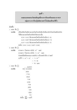 เฉลยแบบทดสอบวัดผลสัมฤทธิ์ทางการเรียนเตรียมสอบ O-NET
กลุ่มสาระการเรียนรู้คณิตศาสตร์ ชั้นมัธยมศึกษาปีที่ 3
ส่วนที่ 1
1. เฉลย ข้อ 3
แนวคิด เปรียบเทียบโดยพิจำรณำเลขโดดในหลักเดียวกันทีละหลัก ถ้ำเลขโดดมีค่ำเท่ำกัน
ให้พิจำรณำเลขโดดในหลักต่อไปทำงขวำมือ
0.245 < 0.425 พิจำรณำเลขโดดในหลักส่วนสิบ (2 < 4)
0.425 < 0.457 พิจำรณำเลขโดดในหลักส่วนร้อย (2 < 5)
0.457 < 0.542 พิจำรณำเลขโดดในหลักส่วนสิบ (4 < 5)
ดังนั้น 0.245 < 0.425 < 0.457 < 0.542
2. เฉลย ข้อ 3
แนวคิด ควำมยำว 1ไมครอน เท่ำกับ 10–6
เมตร
ควำมยำว 7ไมครอน เท่ำกับ 7  10–6
เมตร
นำเซลล์เม็ดเลือดแดงมำวำงต่อกัน 10 ล้ำนเซลล์ หรือ 107
เซลล์
จะได้ 7  10–6
 107
= 7  10–6+7
= 7  10
= 70 เมตร
3. เฉลย ข้อ 4
แนวคิด 990 453.00000
396 0
57 00
49 50
7 500
6 930
5700
4950
7500
6930
570
ดังนั้น = 0.457
ชุดที่ 1
453
990
..
0.45757
 