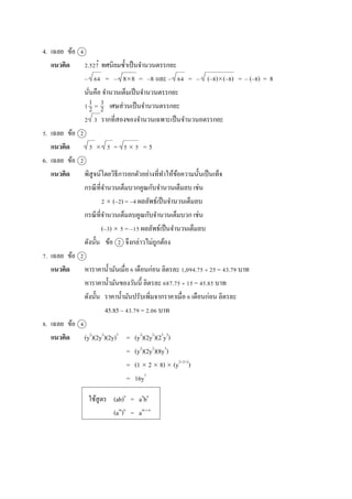 4. เฉลย ข้อ 4
แนวคิด 2.527 ทศนิยมซ้ำเป็นจำนวนตรรกยะ
– 64 = – 88 = –8 และ – 64 = – (–8)(–8) = – (–8) = 8
นั่นคือ จำนวนเต็มเป็นจำนวนตรรกยะ
1 = เศษส่วนเป็นจำนวนตรรกยะ
2 3 รำกที่สองของจำนวนเฉพำะเป็นจำนวนอตรรกยะ
5. เฉลย ข้อ 2
แนวคิด 5  5 = 5  5 = 5
6. เฉลย ข้อ 2
แนวคิด พิสูจน์โดยวิธีกำรยกตัวอย่ำงที่ทำให้ข้อควำมนั้นเป็นเท็จ
กรณีที่จำนวนเต็มบวกคูณกับจำนวนเต็มลบ เช่น
2  (–2) = –4 ผลลัพธ์เป็นจำนวนเต็มลบ
กรณีที่จำนวนเต็มลบคูณกับจำนวนเต็มบวก เช่น
(–3)  5 = –15 ผลลัพธ์เป็นจำนวนเต็มลบ
ดังนั้น ข้อ 2 จึงกล่ำวไม่ถูกต้อง
7. เฉลย ข้อ 2
แนวคิด หำรำคำน้ำมันเมื่อ 6 เดือนก่อน ลิตรละ 1,094.75  25 = 43.79 บำท
หำรำคำน้ำมันของวันนี้ ลิตรละ 687.75  15 = 45.85 บำท
ดังนั้น รำคำน้ำมันปรับเพิ่มจำกรำคำเมื่อ 6 เดือนก่อน ลิตรละ
45.85 – 43.79 = 2.06 บำท
8. เฉลย ข้อ 4
แนวคิด (y2
)(2y2
)(2y)3
= (y2
)(2y2
)(23
y3
)
= (y2
)(2y2
)(8y3
)
= (1  2  8)  (y2+2+3
)
= 16y7
ใช้สูตร (ab)n
= an
bn
(am
)n
= am n
.
1
2
3
2

 