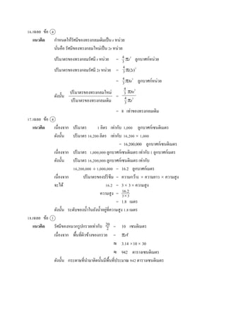 16.เฉลย ข้อ 4
แนวคิด กำหนดให้รัศมีของทรงกลมเดิมเป็น r หน่วย
นั่นคือ รัศมีของทรงกลมใหม่เป็น 2r หน่วย
ปริมำตรของทรงกลมรัศมี r หน่วย = r3
ลูกบำศก์หน่วย
ปริมำตรของทรงกลมรัศมี 2r หน่วย = (2r)3
= 8r3
ลูกบำศก์หน่วย
ดังนั้น =
= 8 เท่ำของทรงกลมเดิม
17.เฉลย ข้อ 4
แนวคิด เนื่องจำก ปริมำตร 1 ลิตร เท่ำกับ 1,000 ลูกบำศก์เซนติเมตร
ดังนั้น ปริมำตร 16,200 ลิตร เท่ำกับ 16,200  1,000
= 16,200,000 ลูกบำศก์เซนติเมตร
เนื่องจำก ปริมำตร 1,000,000 ลูกบำศก์เซนติเมตร เท่ำกับ 1 ลูกบำศก์เมตร
ดังนั้น ปริมำตร 16,200,000 ลูกบำศก์เซนติเมตร เท่ำกับ
16,200,000  1,000,000 = 16.2 ลูกบำศก์เมตร
เนื่องจำก ปริมำตรของปริซึม = ควำมกว้ำง  ควำมยำว  ควำมสูง
จะได้ 16.2 = 3 3 ควำมสูง
ควำมสูง =
= 1.8 เมตร
ดังนั้น ระดับของน้ำในถังน้ำอยู่ที่ควำมสูง 1.8 เมตร
18.เฉลย ข้อ 1
แนวคิด รัศมีของหมวกรูปกรวยเท่ำกับ = 10 เซนติเมตร
เนื่องจำก พื้นที่ผิวข้ำงของกรวย = r
 3.14 10 30
 942 ตำรำงเซนติเมตร
ดังนั้น กระดำษที่นำมำติดนั้นมีพื้นที่ประมำณ 942 ตำรำงเซนติเมตร
4
3
4
3
4
3
ปริมำตรของทรงกลมใหม่
ปริมำตรของทรงกลมเดิม
8r3
r3
4
3
4
3
16.2
33
20
2
 