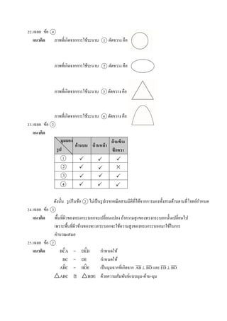 22.เฉลย ข้อ 4
แนวคิด ภำพที่เกิดจำกกำรใช้ระนำบ 1 ตัดขวำง คือ
ภำพที่เกิดจำกกำรใช้ระนำบ 2 ตัดขวำง คือ
ภำพที่เกิดจำกกำรใช้ระนำบ 3 ตัดขวำง คือ
ภำพที่เกิดจำกกำรใช้ระนำบ 4 ตัดขวำง คือ
23.เฉลย ข้อ 2
แนวคิด
ดังนั้น รูปในข้อ 2 ไม่เป็นรูปเรขำคณิตสำมมิติที่ได้จำกกำรมองทั้งสำมด้ำนตำมที่โจทย์กำหนด
24.เฉลย ข้อ 3
แนวคิด พื้นที่ผิวของทรงกระบอกจะเปลี่ยนแปลง ถ้ำควำมสูงของทรงกระบอกนั้นเปลี่ยนไป
เพรำะพื้นที่ผิวข้ำงของทรงกระบอกจะใช้ควำมสูงของทรงกระบอกมำใช้ในกำร
คำนวณเสมอ
25.เฉลย ข้อ 2
แนวคิด BCA = DEB กำหนดให้
BC = DE กำหนดให้
ABC = BDE เป็นมุมฉำกที่เกิดจำก AB BD และ ED BD
△ABC  △BDE ด้วยควำมสัมพันธ์แบบมุม-ด้ำน-มุม
1
3






  4
 

 
 

2
ด้านบน ด้านหน้า
ด้านข้าง
ซีกขวา
มุมมอง
รูป
 