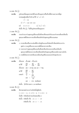 26.เฉลย ข้อ 4
แนวคิด รูปสำมเหลี่ยมมุมฉำกจะมีด้ำนตรงข้ำมมุมฉำกเป็นด้ำนที่มีควำมยำวมำกที่สุด
จำกทฤษฎีบทพีทำโกรัส จะได้ (c2
= a2
+ b2
)
92
= 81
82
+ 72
= 64 + 49 = 113
แต่ 81 ≠ 113 (c2
≠ a2
+ b2
)
ดังนั้น ข้อ 4 ไม่เป็นรูปสำมเหลี่ยมมุมฉำก
27.เฉลย ข้อ 3
แนวคิด ระยะห่ำงระหว่ำงจุดบนรูปต้นแบบถึงเส้นสะท้อนจะเท่ำกับระยะห่ำงจำกเส้นสะท้อนถึง
จุดบนภำพที่เกิดจำกกำรสะท้อนที่สมนัยกันกับจุดบนรูปต้นแบบเสมอ
28.เฉลย ข้อ 4
แนวคิด 1) กำรสะท้อนเป็นกำรแปลงที่มีกำรจับคู่กันแบบหนึ่งต่อหนึ่ง ที่สมนัยกันระหว่ำง
จุดต่ำง ๆ บนรูปต้นแบบ และภำพที่เกิดจำกกำรสะท้อน
2) ระยะระหว่ำงจุดบนรูปต้นแบบถึงเส้นสะท้อนกับระยะจำกเส้นสะท้อนถึง
จุดบนภำพที่เกิดจำกกำรสะท้อนที่สมนัยกันกับจุดบนรูปต้นแบบมีควำมยำวเท่ำกัน
3) ภำพที่เกิดจำกกำรสะท้อนจะเหมือนกับรูปต้นแบบและเท่ำกันทุกประกำร
29.เฉลย ข้อ 1
แนวคิด เนื่องจำก △ABC ~ △ACD
จะได้ = =
เนื่องจำก AB = 25 ซม. และ AC = 7 ซม.
จะได้ =
แทนค่ำ =
AD =
AD = 1.96 เซนติเมตร
ดังนั้น AD มีควำมยำว 1.96 เซนติเมตร
30.เฉลย ข้อ 4
แนวคิด พิจำรณำผลต่ำงระหว่ำงลำดับที่อยู่ติดกัน
1 – (–3) = 4, –3 – (–7) = 4, –7 – (–11) = 4
นั่นคือ ลำดับดังกล่ำวจะนับลดลงทีละ 4
ดังนั้น ลำดับที่ 5 คือ –11 – 4 = –15
ลำดับที่ 6 คือ –15 – 4 = –19
AB
AC
BC
CD
AC
AD
AB
AC
AC
AD
25
7
7
AD
7  7
25
 