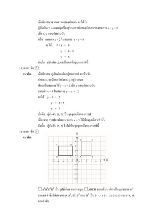 เมื่อพิจำรณำจำกกรำฟแสดงคำตอบ จะได้ว่ำ
คู่อันดับ (2, 6) แทนจุดซึ่งอยู่บนกรำฟแสดงคำตอบของสมกำร x + y = 8
เมื่อ x, y แทนจำนวนนับ
หรือ แทนค่ำ x = 2 ในสมกำร x + y = 8
จะได้ = 8
y = 8 – 2
y = 6
ดังนั้น คู่อันดับ (2, 6) เป็นจุดที่อยู่บนกรำฟนี้
33.เฉลย ข้อ 2
แนวคิด เมื่อพิจำรณำคู่อันดับแต่ละคู่บนกรำฟ จะเห็นว่ำ
ค่ำของ x จะน้อยกว่ำค่ำของ y อยู่ 2 เสมอ
เขียนเป็นสมกำรได้ y – x = 2 เมื่อ x แทนจำนวนนับ
แทนค่ำ x = 5 ในสมกำร y – x = 2
จะได้ y – 5 = 2
y = 2 + 5
y = 7
นั่นคือ คู่อันดับ (5, 7) เป็นจุดจุดหนึ่งของกรำฟ
เนื่องจำก กรำฟจะผ่ำนแนวแกน x = 5 ได้เพียงจุดเดียวเท่ำนั้น
ดังนั้น คู่อันดับ (5, 5) จึงไม่เป็นจุดจุดหนึ่งของกรำฟนี้
34.เฉลย ข้อ 1
แนวคิด
□ABCD เป็นรูปที่เกิดจำกกำรหมุน □ABCD ทวนเข็มนำฬิกำเป็นมุมขนำด 90๐
รอบจุด P ซึ่งมีพิกัดของจุด A, B, C และ D เป็น (–1, 1), (–1, 3), (–4, 3) และ (–4, 1)
ตำมลำดับ
2 + y
 
