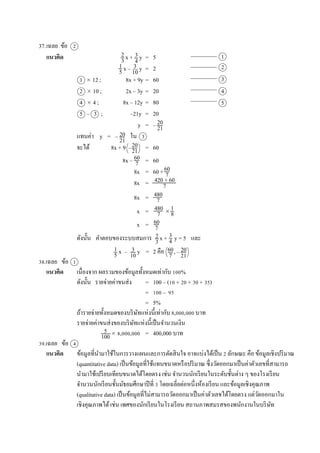 37.เฉลย ข้อ 2
แนวคิด x + y = 5
x – y = 2
1  12 ; 8x + 9y = 60
2  10 ; 2x – 3y = 20
4  4 ; 8x – 12y = 80
5 – 3 ; –21y = 20
y = –
แทนค่ำ y = – ใน 3
จะได้ 8x + 9 – = 60
8x – = 60
8x = 60 +
8x =
8x =
x = 
x =
ดังนั้น คำตอบของระบบสมกำร x + y = 5 และ
x – y = 2 คือ , –
38.เฉลย ข้อ 1
แนวคิด เนื่องจำก ผลรวมของข้อมูลทั้งหมดเท่ำกับ 100%
ดังนั้น รำยจ่ำยค่ำขนส่ง = 100 – (10 + 20 + 30 + 35)
= 100 – 95
= 5%
ถ้ำรำยจ่ำยทั้งหมดของบริษัทแห่งนี้เท่ำกับ 8,000,000 บำท
รำยจ่ำยค่ำขนส่งของบริษัทแห่งนี้เป็นจำนวนเงิน
 8,000,000 = 400,000 บำท
39.เฉลย ข้อ 4
แนวคิด ข้อมูลที่นำมำใช้ในกำรวำงแผนและกำรตัดสินใจ อำจแบ่งได้เป็น 2 ลักษณะ คือ ข้อมูลเชิงปริมำณ
(quantitative data) เป็นข้อมูลที่ใช้แทนขนำดหรือปริมำณ ซึ่งวัดออกมำเป็นค่ำตัวเลขที่สำมำรถ
นำมำใช้เปรียบเทียบขนำดได้โดยตรง เช่น จำนวนนักเรียนในระดับชั้นต่ำง ๆ ของโรงเรียน
จำนวนนักเรียนชั้นมัธยมศึกษำปีที่ 3 โดยเฉลี่ยต่อหนึ่งห้องเรียน และข้อมูลเชิงคุณภำพ
(qualitative data) เป็นข้อมูลที่ไม่สำมำรถวัดออกมำเป็นค่ำตัวเลขได้โดยตรง แต่วัดออกมำใน
เชิงคุณภำพได้เช่น เพศของนักเรียนในโรงเรียน สถำนภำพสมรสของพนักงำนในบริษัท
2
3
3
4
1
5
3
10
1
2
3
4
5
20
21
20
21
20
21
60
7
60
7
420 + 60
7
480
7
480
7
1
8
60
7
2
3
3
4
1
5
3
10
60
7
20
21
5
100
 