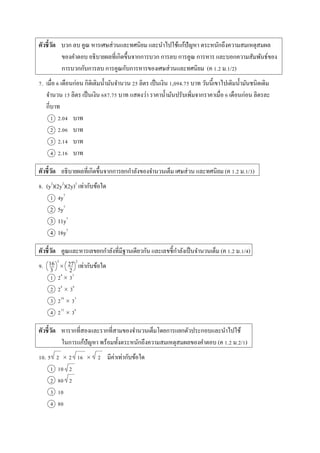ตัวชี้วัด บวก ลบ คูณ หำรเศษส่วนและทศนิยม และนำไปใช้แก้ปัญหำ ตระหนักถึงควำมสมเหตุสมผล
ของคำตอบ อธิบำยผลที่เกิดขึ้นจำกกำรบวก กำรลบ กำรคูณ กำรหำร และบอกควำมสัมพันธ์ของ
กำรบวกกับกำรลบ กำรคูณกับกำรหำรของเศษส่วนและทศนิยม (ค 1.2 ม.1/2)
7. เมื่อ 6 เดือนก่อน กิติเติมน้ำมันจำนวน 25 ลิตร เป็นเงิน 1,094.75 บำท วันนี้เขำไปเติมน้ำมันชนิดเดิม
จำนวน 15 ลิตร เป็นเงิน 687.75 บำท แสดงว่ำ รำคำน้ำมันปรับเพิ่มจำกรำคำเมื่อ 6 เดือนก่อน ลิตรละ
กี่บำท
1 2.04 บำท
2 2.06 บำท
3 2.14 บำท
4 2.16 บำท
ตัวชี้วัด อธิบำยผลที่เกิดขึ้นจำกกำรยกกำลังของจำนวนเต็ม เศษส่วน และทศนิยม (ค 1.2 ม.1/3)
8. (y2
)(2y2
)(2y)3
เท่ำกับข้อใด
1 4y7
2 5y7
3 11y7
4 16y7
ตัวชี้วัด คูณและหำรเลขยกกำลังที่มีฐำนเดียวกัน และเลขชี้กำลังเป็นจำนวนเต็ม (ค 1.2 ม.1/4)
9.  เท่ำกับข้อใด
1 24
 33
2 26
 36
3 210
 33
4 212
 36
ตัวชี้วัด หำรำกที่สองและรำกที่สำมของจำนวนเต็มโดยกำรแยกตัวประกอบและนำไปใช้
ในกำรแก้ปัญหำ พร้อมทั้งตระหนักถึงควำมสมเหตุสมผลของคำตอบ (ค 1.2 ม.2/1)
10. 5 2  2 16  2 มีค่ำเท่ำกับข้อใด
1 10 2
2 80 2
3 10
4 80
16
3
3
27
2
2
 