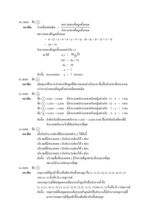 40. เฉลย ข้อ 2
แนวคิด ค่ำเฉลี่ยเลขคณิต =
ผลรวมของข้อมูลทั้งหมด
= 8 +12 + a + 6 + 8 + a + 9 + (a – 4) + (a + 3) + 12 + 5 + 15
= 4a + 74
จำนวนของข้อมูลทั้งหมดเท่ำกับ 12
จะได้ 8.5 =
102 = 4a + 74
4a = 28
a = 7
ดังนั้น คะแนนของ a = 7 คะแนน
41.เฉลย ข้อ 3
แนวคิด มัธยฐำนเป็นกำรนำเสนอข้อมูลที่มีควำมแตกต่ำงกันมำก ซึ่งเป็นตัวแทนที่เหมำะสม
กว่ำกำรนำเสนอข้อมูลด้วยค่ำเฉลี่ยเลขคณิต
42.เฉลย ข้อ 4
แนวคิด ข้อ 1 9,001 - 10,000 มีจำนวนพนักงำนชำยกับหญิงต่ำงกัน 11 – 8 = 3 คน
ข้อ 2 11,001 - 12,000 มีจำนวนพนักงำนชำยกับหญิงต่ำงกัน 12 – 6 = 6คน
ข้อ 3 12,001 - 13,000 มีจำนวนพนักงำนชำยกับหญิงต่ำงกัน 7 – 2 = 5 คน
ข้อ 4 13,001 - 14,000 มีจำนวนพนักงำนชำยกับหญิงต่ำงกัน 5 – 4 = 1 คน
ดังนั้น ลำดับเงินเดือนของพนักงำน 13,001 - 14,000 บำท เป็นลำดับเงินเดือนที่มี
จำนวนพนักงำนใกล้เคียงกันมำกที่สุด
43.เฉลย ข้อ 2
แนวคิด เมื่อนับจำนวนช่องที่มีหมำยเลขต่ำง ๆ ได้ดังนี้
บริเวณที่มีหมำยเลข 1 นับจำนวนช่องได้5 ช่อง
บริเวณที่มีหมำยเลข 2 นับจำนวนช่องได้8 ช่อง
บริเวณที่มีหมำยเลข 3 นับจำนวนช่องได้6 ช่อง
บริเวณที่มีหมำยเลข 4 นับจำนวนช่องได้6 ช่อง
ดังนั้น บริเวณพื้นที่หมำยเลข 2 มีโอกำสที่ลูกศรจะปักลงมำกที่สุด
เพรำะมีจำนวนช่องมำกที่สุด
44.เฉลย ข้อ 3
แนวคิด เหตุกำรณ์ที่ลูกเต๋ำขึ้นแต้มเดียวกันทั้งสองลูก คือ (1, 1), (2, 2), (3, 3), (4, 4), (5, 5)
และ (6, 6) นั่นคือ มี 6 เหตุกำรณ์
และเหตุกำรณ์ที่ผลคูณของแต้มบนหน้ำลูกเต๋ำเป็นจำนวนคี่ คือ
(1, 1), (1, 3), (1, 5), (3, 1), (3, 3), (3, 5), (5, 1), (5, 3) และ (5, 5) นั่นคือ มี 9 เหตุกำรณ์
ดังนั้น เหตุกำรณ์ที่ผลคูณของแต้มบนหน้ำลูกเต๋ำเป็นจำนวนคี่มีจำนวนเหตุกำรณ์ที่
มำกกว่ำเหตุกำรณ์ที่ลูกเต๋ำขึ้นแต้มเดียวกันทั้งสองลูก
ผลรวมของข้อมูลทั้งหมด
จำนวนของข้อมูลทั้งหมด
4a + 74
12
 