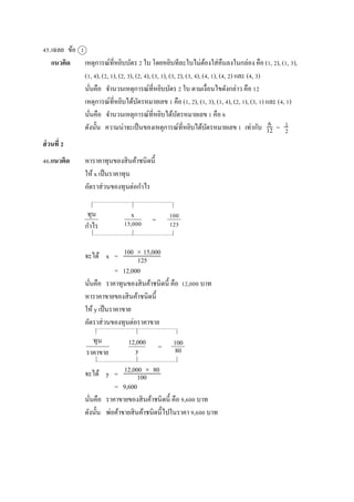 45.เฉลย ข้อ 1
แนวคิด เหตุกำรณ์ที่หยิบบัตร 2 ใบ โดยหยิบทีละใบไม่ต้องใส่คืนลงในกล่อง คือ (1, 2), (1, 3),
(1, 4), (2, 1), (2, 3), (2, 4), (3, 1), (3, 2), (3, 4), (4, 1), (4, 2) และ (4, 3)
นั่นคือ จำนวนเหตุกำรณ์ที่หยิบบัตร 2 ใบ ตำมเงื่อนไขดังกล่ำว คือ 12
เหตุกำรณ์ที่หยิบได้บัตรหมำยเลข 1 คือ (1, 2), (1, 3), (1, 4), (2, 1), (3, 1) และ (4, 1)
นั่นคือ จำนวนเหตุกำรณ์ที่หยิบได้บัตรหมำยเลข 1 คือ 6
ดังนั้น ควำมน่ำจะเป็นของเหตุกำรณ์ที่หยิบได้บัตรหมำยเลข 1 เท่ำกับ =
ส่วนที่ 2
46.แนวคิด หำรำคำทุนของสินค้ำชนิดนี้
ให้ x เป็นรำคำทุน
อัตรำส่วนของทุนต่อกำไร
=
จะได้ x =
= 12,000
นั่นคือ รำคำทุนของสินค้ำชนิดนี้ คือ 12,000 บำท
หำรำคำขำยของสินค้ำชนิดนี้
ให้ y เป็นรำคำขำย
อัตรำส่วนของทุนต่อรำคำขำย
จะได้ y =
= 9,600
นั่นคือ รำคำขำยของสินค้ำชนิดนี้ คือ 9,600 บำท
ดังนั้น พ่อค้ำขำยสินค้ำชนิดนี้ไปในรำคำ 9,600 บำท
6
12
1
2
ทุน
กำไร
x
15,000
100
125
100  15,000
125
ทุน
รำคำขำย
12,000
y
100
80
12,000  80
100
=
 