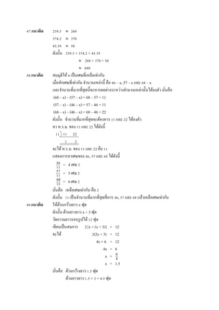 47.แนวคิด 259.5  260
374.2  370
45.39  50
ดังนั้น 259.5 + 374.2 + 45.39
 260 + 370 + 50
 680
48.แนวคิด สมมุติให้ x เป็นเศษที่เหลือเท่ำกัน
เมื่อหักเศษที่เท่ำกัน จำนวนเหล่ำนี้ คือ 46 – x, 57 – x และ 68 – x
และจำนวนที่มำกที่สุดนี้จะหำรผลต่ำงระหว่ำงจำนวนเหล่ำนั้นได้ลงตัว นั่นคือ
(68 – x) – (57 – x) = 68 – 57 = 11
(57 – x) – (46 – x) = 57 – 46 = 11
(68 – x) – (46 – x) = 68 – 46 = 22
ดังนั้น จำนวนที่มำกที่สุดจะต้องหำร 11 และ 22 ได้ลงตัว
หำ ห.ร.ม. ของ 11 และ 22 ได้ดังนี้
11 11 22
1 2
จะได้ห.ร.ม. ของ 11 และ 22 คือ 11
แสดงกำรหำเศษของ 46, 57 และ 68 ได้ดังนี้
= 4 เศษ 2
= 5เศษ 2
= 6เศษ 2
นั่นคือ เหลือเศษเท่ำกัน คือ 2
ดังนั้น 11 เป็นจำนวนที่มำกที่สุดที่หำร 46, 57 และ 68 แล้วเหลือเศษเท่ำกัน
49.แนวคิด ให้ด้ำนกว้ำงยำว x ฟุต
ดังนั้น ด้ำนยำวยำว x + 3 ฟุต
วัดควำมยำวรอบรูปได้12 ฟุต
เขียนเป็นสมกำร 2{x + (x + 3)} = 12
จะได้ 2(2x + 3) = 12
4x + 6 = 12
4x = 6
x =
x = 1.5
นั่นคือ ด้ำนกว้ำงยำว 1.5 ฟุต
ด้ำนยำวยำว 1.5 + 3 = 4.5 ฟุต
46
11
57
11
68
11
6
4
 
