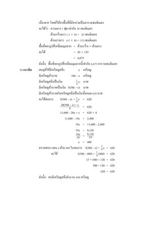 เนื่องจำก โจทย์ให้หำพื้นที่ที่มีหน่วยเป็นตำรำงเซนติเมตร
จะได้ว่ำ ควำมยำว 1 ฟุต เท่ำกับ 30 เซนติเมตร
ด้ำนกว้ำงยำว 1.5  30 = 45 เซนติเมตร
ด้ำนยำวยำว 4.5  30 = 135 เซนติเมตร
พื้นที่ของรูปสี่เหลี่ยมมุมฉำก = ด้ำนกว้ำง  ด้ำนยำว
จะได้ = 45  135
= 6,075
ดังนั้น พื้นที่ของรูปสี่เหลี่ยมมุมฉำกนี้เท่ำกับ 6,075 ตำรำงเซนติเมตร
50.แนวคิด สมมุติให้มีเหรียญสลึง x เหรียญ
มีเหรียญห้ำบำท 580 – x เหรียญ
มีเหรียญสลึงเป็นเงิน x บำท
มีเหรียญห้ำบำทเป็นเงิน 5(580 – x) บำท
มีเหรียญห้ำบำทกับเหรียญสลึงเป็นเงินทั้งหมด 620 บำท
จะได้สมกำร 5(580 – x) + x = 620
= 620
11,600 – 20x + x = 620  4
11,600 – 19x = 2,480
19x = 11,600 – 2,480
19x = 9,120
x = 480
ตรวจสอบ แทน x ด้วย 480 ในสมกำร 5(580 – x) + x = 620
จะได้ 5(580 – 480) + (480) = 620
(5 100) + 120 = 620
500 + 120 = 620
620 = 620
ดังนั้น เขำมีเหรียญสลึงจำนวน 480 เหรียญ
1
4
1
4
20(580 – x) + x
4
1
4
19x
19
9,120
19
1
4
=
 