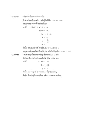 51.แนวคิด ให้จำนวนคี่บวกจำนวนแรกเป็น x
จำนวนคี่บวกอีกสองจำนวนที่อยู่ถัดไป คือ x + 2 และ x + 4
ผลบวกของจำนวนทั้งสำมเท่ำกับ 69
จะได้ x + (x + 2) + (x + 4) = 69
3x + 6 = 69
3x = 69 – 6
3x = 63
x =
x = 21
ดังนั้น จำนวนคี่บวกทั้งสำมจำนวน คือ 21, 23 และ 25
ผลคูณของจำนวนที่มำกที่สุดกับจำนวนที่น้อยที่สุด คือ 21 25 = 525
52.แนวคิด ให้มีเหรียญหนึ่งบำท x เหรียญ เป็นเงิน 1(x) = x บำท
มีเหรียญห้ำบำท 2x เหรียญ เป็นเงิน 5(2x) = 10x บำท
จะได้ x + 10x < 242
11x < 242
x < 22
ดังนั้น มีเหรียญหนึ่งบำทอย่ำงมำกที่สุด 21 เหรียญ
นั่นคือ มีเหรียญห้ำบำทอย่ำงมำกที่สุด 2(21) = 42 เหรียญ
63
3
 