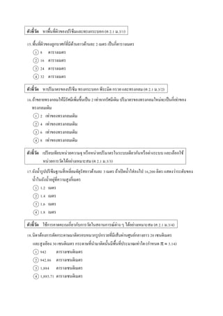 ตัวชี้วัด หำพื้นที่ผิวของปริซึมและทรงกระบอก (ค 2.1 ม.3/1)
15.พื้นที่ผิวของลูกบำศก์ที่มีด้ำนยำวด้ำนละ 2 เมตร เป็นกี่ตำรำงเมตร
1 8 ตำรำงเมตร
2 16 ตำรำงเมตร
3 24 ตำรำงเมตร
4 32 ตำรำงเมตร
ตัวชี้วัด หำปริมำตรของปริซึม ทรงกระบอก พีระมิด กรวย และทรงกลม (ค 2.1 ม.3/2)
16.ถ้ำขยำยทรงกลมให้มีรัศมีเพิ่มขึ้นเป็น 2 เท่ำจำกรัศมีเดิม ปริมำตรของทรงกลมใหม่จะเป็นกี่เท่ำของ
ทรงกลมเดิม
1 2 เท่ำของทรงกลมเดิม
2 4 เท่ำของทรงกลมเดิม
3 6 เท่ำของทรงกลมเดิม
4 8 เท่ำของทรงกลมเดิม
ตัวชี้วัด เปรียบเทียบหน่วยควำมจุ หรือหน่วยปริมำตรในระบบเดียวกันหรือต่ำงระบบ และเลือกใช้
หน่วยกำรวัดได้อย่ำงเหมำะสม (ค 2.1 ม.3/3)
17.ถังน้ำรูปปริซึมฐำนสี่เหลี่ยมจัตุรัสยำวด้ำนละ 3 เมตร ถ้ำเปิดน้ำใส่ลงไป 16,200 ลิตร แสดงว่ำระดับของ
น้ำในถังน้ำอยู่ที่ควำมสูงกี่เมตร
1 1.2 เมตร
2 1.4 เมตร
3 1.6 เมตร
4 1.8 เมตร
ตัวชี้วัด ใช้กำรคำดคะเนเกี่ยวกับกำรวัดในสถำนกำรณ์ต่ำง ๆ ได้อย่ำงเหมำะสม (ค 2.1 ม.3/4)
18.นิดำต้องกำรตัดกระดำษมำติดรอบหมวกรูปกรวยที่มีเส้นผ่ำนศูนย์กลำงยำว 20 เซนติเมตร
และสูงเอียง 30 เซนติเมตร กระดำษที่นำมำติดนั้นมีพื้นที่ประมำณเท่ำใด (กำหนด   3.14)
1 942 ตำรำงเซนติเมตร
2 942.86 ตำรำงเซนติเมตร
3 1,884 ตำรำงเซนติเมตร
4 1,885.71 ตำรำงเซนติเมตร
 