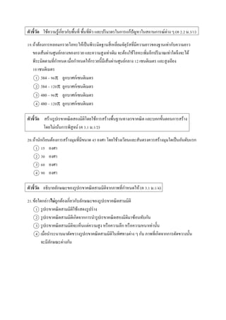 ตัวชี้วัด ใช้ควำมรู้เกี่ยวกับพื้นที่ พื้นที่ผิว และปริมำตรในกำรแก้ปัญหำในสถำนกำรณ์ต่ำง ๆ (ค 2.2 ม.3/1)
19.ถ้ำต้องกำรหลอมกรวยโลหะให้เป็นพีระมิดฐำนสี่เหลี่ยมจัตุรัสที่มีควำมยำวของฐำนเท่ำกับควำมยำว
ของเส้นผ่ำนศูนย์กลำงของกรวย และควำมสูงเท่ำเดิม จะต้องใช้โลหะเพิ่มอีกปริมำณเท่ำใดจึงจะได้
พีระมิดตำมที่กำหนด เมื่อกำหนดให้กรวยนี้มีเส้นผ่ำนศูนย์กลำง 12 เซนติเมตร และสูงเอียง
10 เซนติเมตร
1 384 – 96 ลูกบำศก์เซนติเมตร
2 384 – 120 ลูกบำศก์เซนติเมตร
3 480 – 96 ลูกบำศก์เซนติเมตร
4 480 – 120 ลูกบำศก์เซนติเมตร
ตัวชี้วัด สร้ำงรูปเรขำคณิตสองมิติโดยใช้กำรสร้ำงพื้นฐำนทำงเรขำคณิต และบอกขั้นตอนกำรสร้ำง
โดยไม่เน้นกำรพิสูจน์ (ค 3.1 ม.1/2)
20.ถ้ำนักเรียนต้องกำรสร้ำงมุมที่มีขนำด 45 องศำ โดยใช้วงเวียนและสันตรงควรสร้ำงมุมใดเป็นอันดับแรก
1 15 องศำ
2 30 องศำ
3 60 องศำ
4 90 องศำ
ตัวชี้วัด อธิบำยลักษณะของรูปเรขำคณิตสำมมิติจำกภำพที่กำหนดให้ (ค 3.1 ม.1/4)
21.ข้อใดกล่ำวไม่ถูกต้องเกี่ยวกับลักษณะของรูปเรขำคณิตสำมมิติ
1 รูปเรขำคณิตสำมมิติใช้แสดงรูปร่ำง
2 รูปเรขำคณิตสำมมิติเกิดจำกกำรนำรูปเรขำคณิตสองมิติมำซ้อนทับกัน
3 รูปเรขำคณิตสำมมิติจะเห็นแต่ควำมสูง หรือควำมลึก หรือควำมหนำเท่ำนั้น
4 เมื่อนำระนำบมำตัดขวำงรูปเรขำคณิตสำมมิติในทิศทำงต่ำง ๆ กัน ภำพที่เกิดจำกกำรตัดขวำงนั้น
จะมีลักษณะต่ำงกัน
 