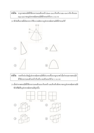ตัวชี้วัด ระบุภำพสองมิติที่ได้จำกกำรมองด้ำนหน้ำ (front view) ด้ำนข้ำง (side view) หรือ ด้ำนบน
(top view) ของรูปเรขำคณิตสำมมิติที่กำหนดให้ (ค 3.1 ม.1/5)
22.ข้อใดเป็นภำพที่เกิดจำกกำรใช้ระนำบตัดขวำงรูปเรขำคณิตสำมมิติที่กำหนดให้
1 2
3 4
ตัวชี้วัด วำดหรือประดิษฐ์รูปเรขำคณิตสำมมิติที่ประกอบขึ้นจำกลูกบำศก์ เมื่อกำหนดภำพสองมิติ
ที่ได้จำกกำรมองด้ำนหน้ำ ด้ำนข้ำง และด้ำนบนให้ (ค 3.1 ม.1/6)
23.เมื่อนำภำพสองมิติที่ได้จำกกำรมองด้ำนบน ด้ำนหน้ำ และด้ำนข้ำงซีกขวำของรูปเรขำคณิตสำมมิติ
ข้อใดไม่เป็นรูปเรขำคณิตสำมมิติรูปนั้น
1 2
3 4
 