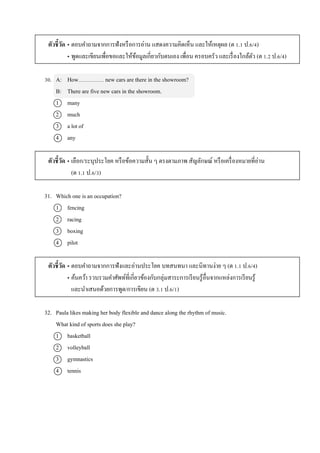ตัวชี้วัด • ตอบคำถำมจำกกำรฟังหรือกำรอ่ำน แสดงควำมคิดเห็น และให้เหตุผล (ต 1.1 ป.6/4)
• พูดและเขียนเพื่อขอและให้ข้อมูลเกี่ยวกับตนเอง เพื่อน ครอบครัว และเรื่องใกล้ตัว (ต 1.2 ป.6/4)
30. A: How new cars are there in the showroom?
B: There are five new cars in the showroom.
1 many
2 much
3 a lot of
4 any
ตัวชี้วัด • เลือก/ระบุประโยค หรือข้อควำมสั้น ๆ ตรงตำมภำพ สัญลักษณ์ หรือเครื่องหมำยที่อ่ำน
(ต 1.1 ป.6/3)
31. Which one is an occupation?
1 fencing
2 racing
3 boxing
4 pilot
ตัวชี้วัด • ตอบคำถำมจำกกำรฟังและอ่ำนประโยค บทสนทนำ และนิทำนง่ำย ๆ (ต 1.1 ป.6/4)
• ค้นคว้ำ รวบรวมคำศัพท์ที่เกี่ยวข้องกับกลุ่มสำระกำรเรียนรู้อื่นจำกแหล่งกำรเรียนรู้
และนำเสนอด้วยกำรพูด/กำรเขียน (ต 3.1 ป.6/1)
32. Paula likes making her body flexible and dance along the rhythm of music.
What kind of sports does she play?
1 basketball
2 volleyball
3 gymnastics
4 tennis
 